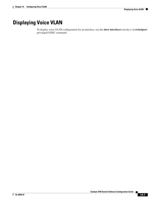 14-7
Catalyst 3750 Switch Software Configuration Guide
OL-8550-07
Chapter 14 Configuring Voice VLAN
Displaying Voice VLAN
Displaying Voice VLAN
To display voice VLAN configuration for an interface, use the show interfaces interface-id switchport
privileged EXEC command.
 