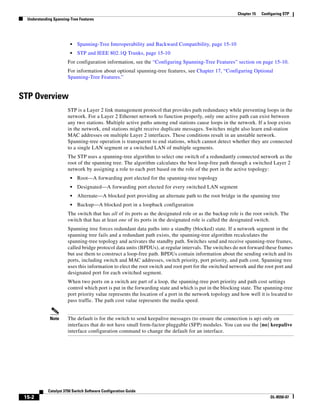 15-2
Catalyst 3750 Switch Software Configuration Guide
OL-8550-07
Chapter 15 Configuring STP
Understanding Spanning-Tree Features
• Spanning-Tree Interoperability and Backward Compatibility, page 15-10
• STP and IEEE 802.1Q Trunks, page 15-10
For configuration information, see the “Configuring Spanning-Tree Features” section on page 15-10.
For information about optional spanning-tree features, see Chapter 17, “Configuring Optional
Spanning-Tree Features.”
STP Overview
STP is a Layer 2 link management protocol that provides path redundancy while preventing loops in the
network. For a Layer 2 Ethernet network to function properly, only one active path can exist between
any two stations. Multiple active paths among end stations cause loops in the network. If a loop exists
in the network, end stations might receive duplicate messages. Switches might also learn end-station
MAC addresses on multiple Layer 2 interfaces. These conditions result in an unstable network.
Spanning-tree operation is transparent to end stations, which cannot detect whether they are connected
to a single LAN segment or a switched LAN of multiple segments.
The STP uses a spanning-tree algorithm to select one switch of a redundantly connected network as the
root of the spanning tree. The algorithm calculates the best loop-free path through a switched Layer 2
network by assigning a role to each port based on the role of the port in the active topology:
• Root—A forwarding port elected for the spanning-tree topology
• Designated—A forwarding port elected for every switched LAN segment
• Alternate—A blocked port providing an alternate path to the root bridge in the spanning tree
• Backup—A blocked port in a loopback configuration
The switch that has all of its ports as the designated role or as the backup role is the root switch. The
switch that has at least one of its ports in the designated role is called the designated switch.
Spanning tree forces redundant data paths into a standby (blocked) state. If a network segment in the
spanning tree fails and a redundant path exists, the spanning-tree algorithm recalculates the
spanning-tree topology and activates the standby path. Switches send and receive spanning-tree frames,
called bridge protocol data units (BPDUs), at regular intervals. The switches do not forward these frames
but use them to construct a loop-free path. BPDUs contain information about the sending switch and its
ports, including switch and MAC addresses, switch priority, port priority, and path cost. Spanning tree
uses this information to elect the root switch and root port for the switched network and the root port and
designated port for each switched segment.
When two ports on a switch are part of a loop, the spanning-tree port priority and path cost settings
control which port is put in the forwarding state and which is put in the blocking state. The spanning-tree
port priority value represents the location of a port in the network topology and how well it is located to
pass traffic. The path cost value represents the media speed.
Note The default is for the switch to send keepalive messages (to ensure the connection is up) only on
interfaces that do not have small form-factor pluggable (SFP) modules. You can use the [no] keepalive
interface configuration command to change the default for an interface.
 