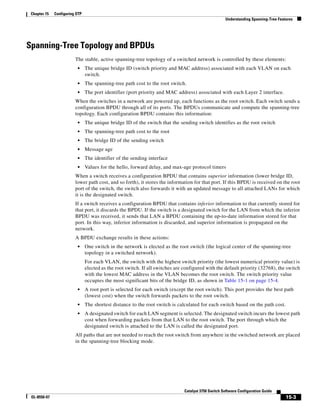 15-3
Catalyst 3750 Switch Software Configuration Guide
OL-8550-07
Chapter 15 Configuring STP
Understanding Spanning-Tree Features
Spanning-Tree Topology and BPDUs
The stable, active spanning-tree topology of a switched network is controlled by these elements:
• The unique bridge ID (switch priority and MAC address) associated with each VLAN on each
switch.
• The spanning-tree path cost to the root switch.
• The port identifier (port priority and MAC address) associated with each Layer 2 interface.
When the switches in a network are powered up, each functions as the root switch. Each switch sends a
configuration BPDU through all of its ports. The BPDUs communicate and compute the spanning-tree
topology. Each configuration BPDU contains this information:
• The unique bridge ID of the switch that the sending switch identifies as the root switch
• The spanning-tree path cost to the root
• The bridge ID of the sending switch
• Message age
• The identifier of the sending interface
• Values for the hello, forward delay, and max-age protocol timers
When a switch receives a configuration BPDU that contains superior information (lower bridge ID,
lower path cost, and so forth), it stores the information for that port. If this BPDU is received on the root
port of the switch, the switch also forwards it with an updated message to all attached LANs for which
it is the designated switch.
If a switch receives a configuration BPDU that contains inferior information to that currently stored for
that port, it discards the BPDU. If the switch is a designated switch for the LAN from which the inferior
BPDU was received, it sends that LAN a BPDU containing the up-to-date information stored for that
port. In this way, inferior information is discarded, and superior information is propagated on the
network.
A BPDU exchange results in these actions:
• One switch in the network is elected as the root switch (the logical center of the spanning-tree
topology in a switched network).
For each VLAN, the switch with the highest switch priority (the lowest numerical priority value) is
elected as the root switch. If all switches are configured with the default priority (32768), the switch
with the lowest MAC address in the VLAN becomes the root switch. The switch priority value
occupies the most significant bits of the bridge ID, as shown in Table 15-1 on page 15-4.
• A root port is selected for each switch (except the root switch). This port provides the best path
(lowest cost) when the switch forwards packets to the root switch.
• The shortest distance to the root switch is calculated for each switch based on the path cost.
• A designated switch for each LAN segment is selected. The designated switch incurs the lowest path
cost when forwarding packets from that LAN to the root switch. The port through which the
designated switch is attached to the LAN is called the designated port.
All paths that are not needed to reach the root switch from anywhere in the switched network are placed
in the spanning-tree blocking mode.
 