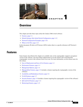 C H A P T E R
1-1
Catalyst 3750 Switch Software Configuration Guide
OL-8550-07
1
Overview
This chapter provides these topics about the Catalyst 2960 switch software:
• Features, page 1-1
• Default Settings After Initial Switch Configuration, page 1-13
• Network Configuration Examples, page 1-16
• Where to Go Next, page 1-21
In this document, IP refers to IP Version 4 (IPv4) unless there is a specific reference to IP Version 6
(IPv6).
Features
Some features described in this chapter are available only on the cryptographic (supports encryption)
version of the software. You must obtain authorization to use this feature and to download the
cryptographic version of the software from Cisco.com. For more information, see the release notes for
this release.
• Ease-of-Deployment and Ease-of-Use Features, page 1-2
• Performance Features, page 1-3
• Management Options, page 1-4
• Manageability Features, page 1-5 (includes a feature requiring the cryptographic version of the
software)
• Availability and Redundancy Features, page 1-6
• VLAN Features, page 1-7
• Security Features, page 1-8 (includes a feature requiring the cryptographic version of the software)
• QoS and CoS Features, page 1-11
• Monitoring Features, page 1-13
 