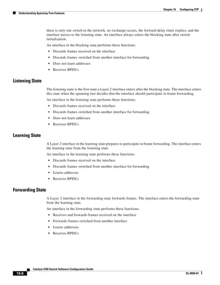 15-6
Catalyst 3750 Switch Software Configuration Guide
OL-8550-07
Chapter 15 Configuring STP
Understanding Spanning-Tree Features
there is only one switch in the network, no exchange occurs, the forward-delay timer expires, and the
interface moves to the listening state. An interface always enters the blocking state after switch
initialization.
An interface in the blocking state performs these functions:
• Discards frames received on the interface
• Discards frames switched from another interface for forwarding
• Does not learn addresses
• Receives BPDUs
Listening State
The listening state is the first state a Layer 2 interface enters after the blocking state. The interface enters
this state when the spanning tree decides that the interface should participate in frame forwarding.
An interface in the listening state performs these functions:
• Discards frames received on the interface
• Discards frames switched from another interface for forwarding
• Does not learn addresses
• Receives BPDUs
Learning State
A Layer 2 interface in the learning state prepares to participate in frame forwarding. The interface enters
the learning state from the listening state.
An interface in the learning state performs these functions:
• Discards frames received on the interface
• Discards frames switched from another interface for forwarding
• Learns addresses
• Receives BPDUs
Forwarding State
A Layer 2 interface in the forwarding state forwards frames. The interface enters the forwarding state
from the learning state.
An interface in the forwarding state performs these functions:
• Receives and forwards frames received on the interface
• Forwards frames switched from another interface
• Learns addresses
• Receives BPDUs
 