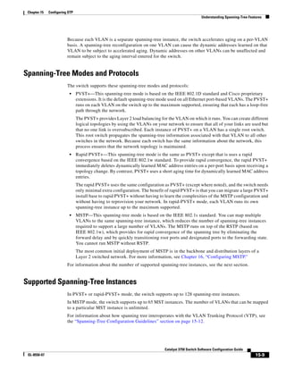 15-9
Catalyst 3750 Switch Software Configuration Guide
OL-8550-07
Chapter 15 Configuring STP
Understanding Spanning-Tree Features
Because each VLAN is a separate spanning-tree instance, the switch accelerates aging on a per-VLAN
basis. A spanning-tree reconfiguration on one VLAN can cause the dynamic addresses learned on that
VLAN to be subject to accelerated aging. Dynamic addresses on other VLANs can be unaffected and
remain subject to the aging interval entered for the switch.
Spanning-Tree Modes and Protocols
The switch supports these spanning-tree modes and protocols:
• PVST+—This spanning-tree mode is based on the IEEE 802.1D standard and Cisco proprietary
extensions. It is the default spanning-tree mode used on all Ethernet port-based VLANs. The PVST+
runs on each VLAN on the switch up to the maximum supported, ensuring that each has a loop-free
path through the network.
The PVST+ provides Layer 2 load balancing for the VLAN on which it runs. You can create different
logical topologies by using the VLANs on your network to ensure that all of your links are used but
that no one link is oversubscribed. Each instance of PVST+ on a VLAN has a single root switch.
This root switch propagates the spanning-tree information associated with that VLAN to all other
switches in the network. Because each switch has the same information about the network, this
process ensures that the network topology is maintained.
• Rapid PVST+—This spanning-tree mode is the same as PVST+ except that is uses a rapid
convergence based on the IEEE 802.1w standard. To provide rapid convergence, the rapid PVST+
immediately deletes dynamically learned MAC address entries on a per-port basis upon receiving a
topology change. By contrast, PVST+ uses a short aging time for dynamically learned MAC address
entries.
The rapid PVST+ uses the same configuration as PVST+ (except where noted), and the switch needs
only minimal extra configuration. The benefit of rapid PVST+ is that you can migrate a large PVST+
install base to rapid PVST+ without having to learn the complexities of the MSTP configuration and
without having to reprovision your network. In rapid-PVST+ mode, each VLAN runs its own
spanning-tree instance up to the maximum supported.
• MSTP—This spanning-tree mode is based on the IEEE 802.1s standard. You can map multiple
VLANs to the same spanning-tree instance, which reduces the number of spanning-tree instances
required to support a large number of VLANs. The MSTP runs on top of the RSTP (based on
IEEE 802.1w), which provides for rapid convergence of the spanning tree by eliminating the
forward delay and by quickly transitioning root ports and designated ports to the forwarding state.
You cannot run MSTP without RSTP.
The most common initial deployment of MSTP is in the backbone and distribution layers of a
Layer 2 switched network. For more information, see Chapter 16, “Configuring MSTP.”
For information about the number of supported spanning-tree instances, see the next section.
Supported Spanning-Tree Instances
In PVST+ or rapid-PVST+ mode, the switch supports up to 128 spanning-tree instances.
In MSTP mode, the switch supports up to 65 MST instances. The number of VLANs that can be mapped
to a particular MST instance is unlimited.
For information about how spanning tree interoperates with the VLAN Trunking Protocol (VTP), see
the “Spanning-Tree Configuration Guidelines” section on page 15-12.
 