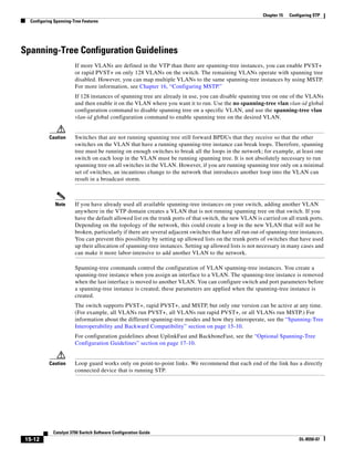 15-12
Catalyst 3750 Switch Software Configuration Guide
OL-8550-07
Chapter 15 Configuring STP
Configuring Spanning-Tree Features
Spanning-Tree Configuration Guidelines
If more VLANs are defined in the VTP than there are spanning-tree instances, you can enable PVST+
or rapid PVST+ on only 128 VLANs on the switch. The remaining VLANs operate with spanning tree
disabled. However, you can map multiple VLANs to the same spanning-tree instances by using MSTP.
For more information, see Chapter 16, “Configuring MSTP.”
If 128 instances of spanning tree are already in use, you can disable spanning tree on one of the VLANs
and then enable it on the VLAN where you want it to run. Use the no spanning-tree vlan vlan-id global
configuration command to disable spanning tree on a specific VLAN, and use the spanning-tree vlan
vlan-id global configuration command to enable spanning tree on the desired VLAN.
Caution Switches that are not running spanning tree still forward BPDUs that they receive so that the other
switches on the VLAN that have a running spanning-tree instance can break loops. Therefore, spanning
tree must be running on enough switches to break all the loops in the network; for example, at least one
switch on each loop in the VLAN must be running spanning tree. It is not absolutely necessary to run
spanning tree on all switches in the VLAN. However, if you are running spanning tree only on a minimal
set of switches, an incautious change to the network that introduces another loop into the VLAN can
result in a broadcast storm.
Note If you have already used all available spanning-tree instances on your switch, adding another VLAN
anywhere in the VTP domain creates a VLAN that is not running spanning tree on that switch. If you
have the default allowed list on the trunk ports of that switch, the new VLAN is carried on all trunk ports.
Depending on the topology of the network, this could create a loop in the new VLAN that will not be
broken, particularly if there are several adjacent switches that have all run out of spanning-tree instances.
You can prevent this possibility by setting up allowed lists on the trunk ports of switches that have used
up their allocation of spanning-tree instances. Setting up allowed lists is not necessary in many cases and
can make it more labor-intensive to add another VLAN to the network.
Spanning-tree commands control the configuration of VLAN spanning-tree instances. You create a
spanning-tree instance when you assign an interface to a VLAN. The spanning-tree instance is removed
when the last interface is moved to another VLAN. You can configure switch and port parameters before
a spanning-tree instance is created; these parameters are applied when the spanning-tree instance is
created.
The switch supports PVST+, rapid PVST+, and MSTP, but only one version can be active at any time.
(For example, all VLANs run PVST+, all VLANs run rapid PVST+, or all VLANs run MSTP.) For
information about the different spanning-tree modes and how they interoperate, see the “Spanning-Tree
Interoperability and Backward Compatibility” section on page 15-10.
For configuration guidelines about UplinkFast and BackboneFast, see the “Optional Spanning-Tree
Configuration Guidelines” section on page 17-10.
Caution Loop guard works only on point-to-point links. We recommend that each end of the link has a directly
connected device that is running STP.
 