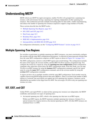 16-2
Catalyst 3750 Switch Software Configuration Guide
OL-8550-07
Chapter 16 Configuring MSTP
Understanding MSTP
Understanding MSTP
MSTP, which uses RSTP for rapid convergence, enables VLANs to be grouped into a spanning-tree
instance, with each instance having a spanning-tree topology independent of other spanning-tree
instances. This architecture provides multiple forwarding paths for data traffic, enables load balancing,
and reduces the number of spanning-tree instances required to support a large number of VLANs.
These sections describe how the MSTP works:
• Multiple Spanning-Tree Regions, page 16-2
• IST, CIST, and CST, page 16-2
• Hop Count, page 16-5
• Boundary Ports, page 16-6
• IEEE 802.1s Implementation, page 16-6
• Interoperability with IEEE 802.1D STP, page 16-8
For configuration information, see the “Configuring MSTP Features” section on page 16-13.
Multiple Spanning-Tree Regions
For switches to participate in multiple spanning-tree (MST) instances, you must consistently configure
the switches with the same MST configuration information. A collection of interconnected switches that
have the same MST configuration comprises an MST region as shown in Figure 16-1 on page 16-4.
The MST configuration controls to which MST region each switch belongs. The configuration includes
the name of the region, the revision number, and the MST VLAN-to-instance assignment map. You
configure the switch for a region by using the spanning-tree mst configuration global configuration
command, after which the switch enters the MST configuration mode. From this mode, you can map
VLANs to an MST instance by using the instance MST configuration command, specify the region
name by using the name MST configuration command, and set the revision number by using the
revision MST configuration command.
A region can have one or multiple members with the same MST configuration. Each member must be
capable of processing RSTP bridge protocol data units (BPDUs). There is no limit to the number of MST
regions in a network, but each region can support up to 65 spanning-tree instances. Instances can be
identified by any number in the range from 0 to 4094. You can assign a VLAN to only one spanning-tree
instance at a time.
IST, CIST, and CST
Unlike PVST+ and rapid PVST+ in which all the spanning-tree instances are independent, the MSTP
establishes and maintains two types of spanning trees:
• An internal spanning tree (IST), which is the spanning tree that runs in an MST region.
Within each MST region, the MSTP maintains multiple spanning-tree instances. Instance 0 is a
special instance for a region, known as the internal spanning tree (IST). All other MST instances are
numbered from 1 to 4094.
 