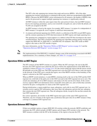 16-3
Catalyst 3750 Switch Software Configuration Guide
OL-8550-07
Chapter 16 Configuring MSTP
Understanding MSTP
The IST is the only spanning-tree instance that sends and receives BPDUs. All of the other
spanning-tree instance information is contained in M-records, which are encapsulated within MSTP
BPDUs. Because the MSTP BPDU carries information for all instances, the number of BPDUs that
need to be processed to support multiple spanning-tree instances is significantly reduced.
All MST instances within the same region share the same protocol timers, but each MST instance
has its own topology parameters, such as root switch ID, root path cost, and so forth. By default, all
VLANs are assigned to the IST.
An MST instance is local to the region; for example, MST instance 1 in region A is independent of
MST instance 1 in region B, even if regions A and B are interconnected.
• A common and internal spanning tree (CIST), which is a collection of the ISTs in each MST region,
and the common spanning tree (CST) that interconnects the MST regions and single spanning trees.
The spanning tree computed in a region appears as a subtree in the CST that encompasses the entire
switched domain. The CIST is formed by the spanning-tree algorithm running among switches that
support the IEEE 802.1w, IEEE 802.1s, and IEEE 802.1D standards. The CIST inside an MST
region is the same as the CST outside a region.
For more information, see the “Operations Within an MST Region” section on page 16-3 and the
“Operations Between MST Regions” section on page 16-3.
Note The implementation of the IEEE 802.1s standard, changes some of the terminology associated with MST
implementations. For a summary of these changes, see Table 15-1 on page 15-4.
Operations Within an MST Region
The IST connects all the MSTP switches in a region. When the IST converges, the root of the IST
becomes the CIST regional root (called the IST master before the implementation of the IEEE 802.1s
standard) as shown in Figure 16-1 on page 16-4. It is the switch within the region with the lowest switch
ID and path cost to the CIST root. The CIST regional root is also the CIST root if there is only one region
in the network. If the CIST root is outside the region, one of the MSTP switches at the boundary of the
region is selected as the CIST regional root.
When an MSTP switch initializes, it sends BPDUs claiming itself as the root of the CIST and the CIST
regional root, with both of the path costs to the CIST root and to the CIST regional root set to zero. The
switch also initializes all of its MST instances and claims to be the root for all of them. If the switch
receives superior MST root information (lower switch ID, lower path cost, and so forth) than currently
stored for the port, it relinquishes its claim as the CIST regional root.
During initialization, a region might have many subregions, each with its own CIST regional root. As
switches receive superior IST information, they leave their old subregions and join the new subregion
that contains the true CIST regional root. Thus all subregions shrink, except for the one that contains the
true CIST regional root.
For correct operation, all switches in the MST region must agree on the same CIST regional root.
Therefore, any two switches in the region only synchronize their port roles for an MST instance if they
converge to a common CIST regional root.
Operations Between MST Regions
If there are multiple regions or legacy IEEE 802.1D switches within the network, MSTP establishes and
maintains the CST, which includes all MST regions and all legacy STP switches in the network. The
MST instances combine with the IST at the boundary of the region to become the CST.
 