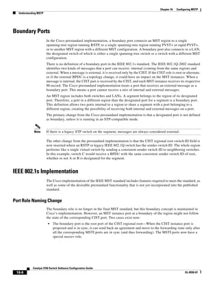 16-6
Catalyst 3750 Switch Software Configuration Guide
OL-8550-07
Chapter 16 Configuring MSTP
Understanding MSTP
Boundary Ports
In the Cisco prestandard implementation, a boundary port connects an MST region to a single
spanning-tree region running RSTP, to a single spanning-tree region running PVST+ or rapid PVST+,
or to another MST region with a different MST configuration. A boundary port also connects to a LAN,
the designated switch of which is either a single spanning-tree switch or a switch with a different MST
configuration.
There is no definition of a boundary port in the IEEE 802.1s standard. The IEEE 802.1Q-2002 standard
identifies two kinds of messages that a port can receive: internal (coming from the same region) and
external. When a message is external, it is received only by the CIST. If the CIST role is root or alternate,
or if the external BPDU is a topology change, it could have an impact on the MST instances. When a
message is internal, the CIST part is received by the CIST, and each MST instance receives its respective
M-record. The Cisco prestandard implementation treats a port that receives an external message as a
boundary port. This means a port cannot receive a mix of internal and external messages.
An MST region includes both switches and LANs. A segment belongs to the region of its designated
port. Therefore, a port in a different region than the designated port for a segment is a boundary port.
This definition allows two ports internal to a region to share a segment with a port belonging to a
different region, creating the possibility of receiving both internal and external messages on a port.
The primary change from the Cisco prestandard implementation is that a designated port is not defined
as boundary, unless it is running in an STP-compatible mode.
Note If there is a legacy STP switch on the segment, messages are always considered external.
The other change from the prestandard implementation is that the CIST regional root switch ID field is
now inserted where an RSTP or legacy IEEE 802.1Q switch has the sender switch ID. The whole region
performs like a single virtual switch by sending a consistent sender switch ID to neighboring switches.
In this example, switch C would receive a BPDU with the same consistent sender switch ID of root,
whether or not A or B is designated for the segment.
IEEE 802.1s Implementation
The Cisco implementation of the IEEE MST standard includes features required to meet the standard, as
well as some of the desirable prestandard functionality that is not yet incorporated into the published
standard.
Port Role Naming Change
The boundary role is no longer in the final MST standard, but this boundary concept is maintained in
Cisco’s implementation. However, an MST instance port at a boundary of the region might not follow
the state of the corresponding CIST port. Two cases exist now:
• The boundary port is the root port of the CIST regional root—When the CIST instance port is
proposed and is in sync, it can send back an agreement and move to the forwarding state only after
all the corresponding MSTI ports are in sync (and thus forwarding). The MSTI ports now have a
special master role.
 