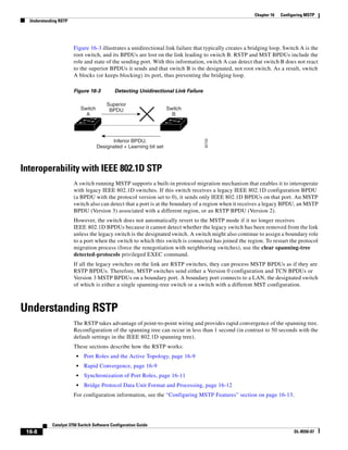 16-8
Catalyst 3750 Switch Software Configuration Guide
OL-8550-07
Chapter 16 Configuring MSTP
Understanding RSTP
Figure 16-3 illustrates a unidirectional link failure that typically creates a bridging loop. Switch A is the
root switch, and its BPDUs are lost on the link leading to switch B. RSTP and MST BPDUs include the
role and state of the sending port. With this information, switch A can detect that switch B does not react
to the superior BPDUs it sends and that switch B is the designated, not root switch. As a result, switch
A blocks (or keeps blocking) its port, thus preventing the bridging loop.
Figure 16-3 Detecting Unidirectional Link Failure
Interoperability with IEEE 802.1D STP
A switch running MSTP supports a built-in protocol migration mechanism that enables it to interoperate
with legacy IEEE 802.1D switches. If this switch receives a legacy IEEE 802.1D configuration BPDU
(a BPDU with the protocol version set to 0), it sends only IEEE 802.1D BPDUs on that port. An MSTP
switch also can detect that a port is at the boundary of a region when it receives a legacy BPDU, an MSTP
BPDU (Version 3) associated with a different region, or an RSTP BPDU (Version 2).
However, the switch does not automatically revert to the MSTP mode if it no longer receives
IEEE 802.1D BPDUs because it cannot detect whether the legacy switch has been removed from the link
unless the legacy switch is the designated switch. A switch might also continue to assign a boundary role
to a port when the switch to which this switch is connected has joined the region. To restart the protocol
migration process (force the renegotiation with neighboring switches), use the clear spanning-tree
detected-protocols privileged EXEC command.
If all the legacy switches on the link are RSTP switches, they can process MSTP BPDUs as if they are
RSTP BPDUs. Therefore, MSTP switches send either a Version 0 configuration and TCN BPDUs or
Version 3 MSTP BPDUs on a boundary port. A boundary port connects to a LAN, the designated switch
of which is either a single spanning-tree switch or a switch with a different MST configuration.
Understanding RSTP
The RSTP takes advantage of point-to-point wiring and provides rapid convergence of the spanning tree.
Reconfiguration of the spanning tree can occur in less than 1 second (in contrast to 50 seconds with the
default settings in the IEEE 802.1D spanning tree).
These sections describe how the RSTP works:
• Port Roles and the Active Topology, page 16-9
• Rapid Convergence, page 16-9
• Synchronization of Port Roles, page 16-11
• Bridge Protocol Data Unit Format and Processing, page 16-12
For configuration information, see the “Configuring MSTP Features” section on page 16-13.
Inferior BPDU,
Designated + Learning bit set
Superior
BPDUSwitch
A
Switch
B
92722
 