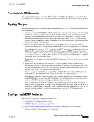16-13
Catalyst 3750 Switch Software Configuration Guide
OL-8550-07
Chapter 16 Configuring MSTP
Configuring MSTP Features
Processing Inferior BPDU Information
If a designated port receives an inferior BPDU (higher switch ID, higher path cost, and so forth than
currently stored for the port) with a designated port role, it immediately replies with its own information.
Topology Changes
This section describes the differences between the RSTP and the IEEE 802.1D in handling spanning-tree
topology changes.
• Detection—Unlike IEEE 802.1D in which any transition between the blocking and the forwarding
state causes a topology change, only transitions from the blocking to the forwarding state cause a
topology change with RSTP (only an increase in connectivity is considered a topology change).
State changes on an edge port do not cause a topology change. When an RSTP switch detects a
topology change, it deletes the learned information on all of its nonedge ports except on those from
which it received the TC notification.
• Notification—Unlike IEEE 802.1D, which uses TCN BPDUs, the RSTP does not use them.
However, for IEEE 802.1D interoperability, an RSTP switch processes and generates TCN BPDUs.
• Acknowledgement—When an RSTP switch receives a TCN message on a designated port from an
IEEE 802.1D switch, it replies with an IEEE 802.1D configuration BPDU with the TCA bit set.
However, if the TC-while timer (the same as the topology-change timer in IEEE 802.1D) is active
on a root port connected to an IEEE 802.1D switch and a configuration BPDU with the TCA bit set
is received, the TC-while timer is reset.
This behavior is only required to support IEEE 802.1D switches. The RSTP BPDUs never have the
TCA bit set.
• Propagation—When an RSTP switch receives a TC message from another switch through a
designated or root port, it propagates the change to all of its nonedge, designated ports and to the
root port (excluding the port on which it is received). The switch starts the TC-while timer for all
such ports and flushes the information learned on them.
• Protocol migration—For backward compatibility with IEEE 802.1D switches, RSTP selectively
sends IEEE 802.1D configuration BPDUs and TCN BPDUs on a per-port basis.
When a port is initialized, the migrate-delay timer is started (specifies the minimum time during
which RSTP BPDUs are sent), and RSTP BPDUs are sent. While this timer is active, the switch
processes all BPDUs received on that port and ignores the protocol type.
If the switch receives an IEEE 802.1D BPDU after the port migration-delay timer has expired, it
assumes that it is connected to an IEEE 802.1D switch and starts using only IEEE 802.1D BPDUs.
However, if the RSTP switch is using IEEE 802.1D BPDUs on a port and receives an RSTP BPDU
after the timer has expired, it restarts the timer and starts using RSTP BPDUs on that port.
Configuring MSTP Features
These sections contain this configuration information:
• Default MSTP Configuration, page 16-14
• MSTP Configuration Guidelines, page 16-14
• Specifying the MST Region Configuration and Enabling MSTP, page 16-15 (required)
• Configuring the Root Switch, page 16-17 (optional)
 