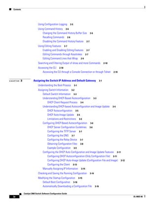 Contents
iv
Catalyst 2960 Switch Software Configuration Guide
OL-8603-06
Using Configuration Logging 2-5
Using Command History 2-6
Changing the Command History Buffer Size 2-6
Recalling Commands 2-6
Disabling the Command History Feature 2-7
Using Editing Features 2-7
Enabling and Disabling Editing Features 2-7
Editing Commands through Keystrokes 2-7
Editing Command Lines that Wrap 2-9
Searching and Filtering Output of show and more Commands 2-10
Accessing the CLI 2-10
Accessing the CLI through a Console Connection or through Telnet 2-10
C H A P T E R 3 Assigning the Switch IP Address and Default Gateway 3-1
Understanding the Boot Process 3-1
Assigning Switch Information 3-2
Default Switch Information 3-3
Understanding DHCP-Based Autoconfiguration 3-3
DHCP Client Request Process 3-4
Understanding DHCP-based Autoconfiguration and Image Update 3-4
DHCP Autoconfiguration 3-5
DHCP Auto-Image Update 3-5
Limitations and Restrictions 3-5
Configuring DHCP-Based Autoconfiguration 3-6
DHCP Server Configuration Guidelines 3-6
Configuring the TFTP Server 3-7
Configuring the DNS 3-7
Configuring the Relay Device 3-7
Obtaining Configuration Files 3-8
Example Configuration 3-9
Configuring the DHCP Auto Configuration and Image Update Features 3-11
Configuring DHCP Autoconfiguration (Only Configuration File) 3-11
Configuring DHCP Auto-Image Update (Configuration File and Image) 3-12
Configuring the Client 3-13
Manually Assigning IP Information 3-14
Checking and Saving the Running Configuration 3-14
Modifying the Startup Configuration 3-15
Default Boot Configuration 3-16
Automatically Downloading a Configuration File 3-16
 