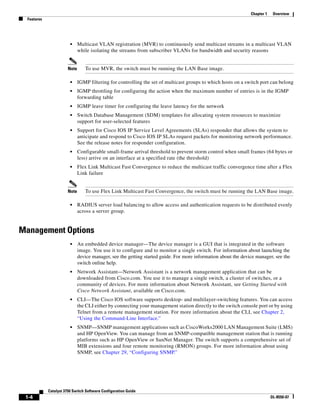 1-4
Catalyst 3750 Switch Software Configuration Guide
OL-8550-07
Chapter 1 Overview
Features
• Multicast VLAN registration (MVR) to continuously send multicast streams in a multicast VLAN
while isolating the streams from subscriber VLANs for bandwidth and security reasons
Note To use MVR, the switch must be running the LAN Base image.
• IGMP filtering for controlling the set of multicast groups to which hosts on a switch port can belong
• IGMP throttling for configuring the action when the maximum number of entries is in the IGMP
forwarding table
• IGMP leave timer for configuring the leave latency for the network
• Switch Database Management (SDM) templates for allocating system resources to maximize
support for user-selected features
• Support for Cisco IOS IP Service Level Agreements (SLAs) responder that allows the system to
anticipate and respond to Cisco IOS IP SLAs request packets for monitoring network performance.
See the release notes for responder configuration.
• Configurable small-frame arrival threshold to prevent storm control when small frames (64 bytes or
less) arrive on an interface at a specified rate (the threshold)
• Flex Link Multicast Fast Convergence to reduce the multicast traffic convergence time after a Flex
Link failure
Note To use Flex Link Multicast Fast Convergence, the switch must be running the LAN Base image.
• RADIUS server load balancing to allow access and authentication requests to be distributed evenly
across a server group.
Management Options
• An embedded device manager—The device manager is a GUI that is integrated in the software
image. You use it to configure and to monitor a single switch. For information about launching the
device manager, see the getting started guide. For more information about the device manager, see the
switch online help.
• Network Assistant—Network Assistant is a network management application that can be
downloaded from Cisco.com. You use it to manage a single switch, a cluster of switches, or a
community of devices. For more information about Network Assistant, see Getting Started with
Cisco Network Assistant, available on Cisco.com.
• CLI—The Cisco IOS software supports desktop- and multilayer-switching features. You can access
the CLI either by connecting your management station directly to the switch console port or by using
Telnet from a remote management station. For more information about the CLI, see Chapter 2,
“Using the Command-Line Interface.”
• SNMP—SNMP management applications such as CiscoWorks2000 LAN Management Suite (LMS)
and HP OpenView. You can manage from an SNMP-compatible management station that is running
platforms such as HP OpenView or SunNet Manager. The switch supports a comprehensive set of
MIB extensions and four remote monitoring (RMON) groups. For more information about using
SNMP, see Chapter 29, “Configuring SNMP.”
 