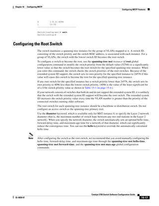 16-17
Catalyst 3750 Switch Software Configuration Guide
OL-8550-07
Chapter 16 Configuring MSTP
Configuring MSTP Features
0 1-9,21-4094
1 10-20
-------------------------------
Switch(config-mst)# exit
Switch(config)#
Configuring the Root Switch
The switch maintains a spanning-tree instance for the group of VLANs mapped to it. A switch ID,
consisting of the switch priority and the switch MAC address, is associated with each instance. For a
group of VLANs, the switch with the lowest switch ID becomes the root switch.
To configure a switch to become the root, use the spanning-tree mst instance-id root global
configuration command to modify the switch priority from the default value (32768) to a significantly
lower value so that the switch becomes the root switch for the specified spanning-tree instance. When
you enter this command, the switch checks the switch priorities of the root switches. Because of the
extended system ID support, the switch sets its own priority for the specified instance to 24576 if this
value will cause this switch to become the root for the specified spanning-tree instance.
If any root switch for the specified instance has a switch priority lower than 24576, the switch sets its
own priority to 4096 less than the lowest switch priority. (4096 is the value of the least-significant bit
of a 4-bit switch priority value as shown in Table 15-1 on page 15-4.)
If your network consists of switches that both do and do not support the extended system ID, it is unlikely
that the switch with the extended system ID support will become the root switch. The extended system
ID increases the switch priority value every time the VLAN number is greater than the priority of the
connected switches running older software.
The root switch for each spanning-tree instance should be a backbone or distribution switch. Do not
configure an access switch as the spanning-tree primary root.
Use the diameter keyword, which is available only for MST instance 0, to specify the Layer 2 network
diameter (that is, the maximum number of switch hops between any two end stations in the Layer 2
network). When you specify the network diameter, the switch automatically sets an optimal hello time,
forward-delay time, and maximum-age time for a network of that diameter, which can significantly
reduce the convergence time. You can use the hello keyword to override the automatically calculated
hello time.
Note After configuring the switch as the root switch, we recommend that you avoid manually configuring the
hello time, forward-delay time, and maximum-age time through the spanning-tree mst hello-time,
spanning-tree mst forward-time, and the spanning-tree mst max-age global configuration
commands.
 
