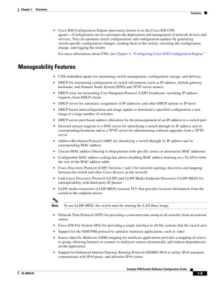 1-5
Catalyst 3750 Switch Software Configuration Guide
OL-8550-07
Chapter 1 Overview
Features
• Cisco IOS Configuration Engine (previously known to as the Cisco IOS CNS
agent)-—Configuration service automates the deployment and management of network devices and
services. You can automate initial configurations and configuration updates by generating
switch-specific configuration changes, sending them to the switch, executing the configuration
change, and logging the results.
For more information about CNS, see Chapter 5, “Configuring Cisco IOS Configuration Engine.”
Manageability Features
• CNS embedded agents for automating switch management, configuration storage, and delivery
• DHCP for automating configuration of switch information (such as IP address, default gateway,
hostname, and Domain Name System [DNS] and TFTP server names)
• DHCP relay for forwarding User Datagram Protocol (UDP) broadcasts, including IP address
requests, from DHCP clients
• DHCP server for automatic assignment of IP addresses and other DHCP options to IP hosts
• DHCP-based autoconfiguration and image update to download a specified configuration a new
image to a large number of switches
• DHCP server port-based address allocation for the preassignment of an IP address to a switch port
• Directed unicast requests to a DNS server for identifying a switch through its IP address and its
corresponding hostname and to a TFTP server for administering software upgrades from a TFTP
server
• Address Resolution Protocol (ARP) for identifying a switch through its IP address and its
corresponding MAC address
• Unicast MAC address filtering to drop packets with specific source or destination MAC addresses
• Configurable MAC address scaling that allows disabling MAC address learning on a VLAN to limit
the size of the MAC address table
• Cisco Discovery Protocol (CDP) Versions 1 and 2 for network topology discovery and mapping
between the switch and other Cisco devices on the network
• Link Layer Discovery Protocol (LLDP) and LLDP Media Endpoint Discovery (LLDP-MED) for
interoperability with third-party IP phones
• LLDP media extensions (LLDP-MED) location TLV that provides location information from the
switch to the endpoint device
Note To use LLDP-MED, the switch must be running the LAN Base image.
• Network Time Protocol (NTP) for providing a consistent time stamp to all switches from an external
source
• Cisco IOS File System (IFS) for providing a single interface to all file systems that the switch uses
• Support for the SSM PIM protocol to optimize multicast applications, such as video
• Source Specific Multicast (SSM) mapping for multicast applications provides a mapping of source
to group, allowing listeners to connect to multicast sources dynamically and reduces dependencies
on the application
• Support for Enhanced Interior Gateway Routing Protocol (EIGRP) IPv6 to utilize IPv6 transport,
communicate with IPv6 peers, and advertise IPv6 routes
 
