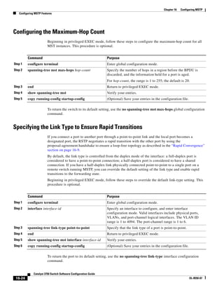 16-24
Catalyst 3750 Switch Software Configuration Guide
OL-8550-07
Chapter 16 Configuring MSTP
Configuring MSTP Features
Configuring the Maximum-Hop Count
Beginning in privileged EXEC mode, follow these steps to configure the maximum-hop count for all
MST instances. This procedure is optional.
To return the switch to its default setting, use the no spanning-tree mst max-hops global configuration
command.
Specifying the Link Type to Ensure Rapid Transitions
If you connect a port to another port through a point-to-point link and the local port becomes a
designated port, the RSTP negotiates a rapid transition with the other port by using the
proposal-agreement handshake to ensure a loop-free topology as described in the “Rapid Convergence”
section on page 16-9.
By default, the link type is controlled from the duplex mode of the interface: a full-duplex port is
considered to have a point-to-point connection; a half-duplex port is considered to have a shared
connection. If you have a half-duplex link physically connected point-to-point to a single port on a
remote switch running MSTP, you can override the default setting of the link type and enable rapid
transitions to the forwarding state.
Beginning in privileged EXEC mode, follow these steps to override the default link-type setting. This
procedure is optional.
To return the port to its default setting, use the no spanning-tree link-type interface configuration
command.
Command Purpose
Step 1 configure terminal Enter global configuration mode.
Step 2 spanning-tree mst max-hops hop-count Specify the number of hops in a region before the BPDU is
discarded, and the information held for a port is aged.
For hop-count, the range is 1 to 255; the default is 20.
Step 3 end Return to privileged EXEC mode.
Step 4 show spanning-tree mst Verify your entries.
Step 5 copy running-config startup-config (Optional) Save your entries in the configuration file.
Command Purpose
Step 1 configure terminal Enter global configuration mode.
Step 2 interface interface-id Specify an interface to configure, and enter interface
configuration mode. Valid interfaces include physical ports,
VLANs, and port-channel logical interfaces. The VLAN ID
range is 1 to 4094. The port-channel range is 1 to 6.
Step 3 spanning-tree link-type point-to-point Specify that the link type of a port is point-to-point.
Step 4 end Return to privileged EXEC mode.
Step 5 show spanning-tree mst interface interface-id Verify your entries.
Step 6 copy running-config startup-config (Optional) Save your entries in the configuration file.
 