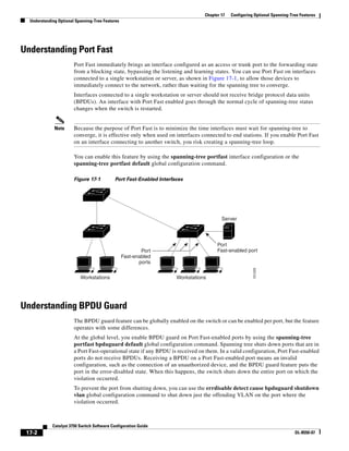 17-2
Catalyst 3750 Switch Software Configuration Guide
OL-8550-07
Chapter 17 Configuring Optional Spanning-Tree Features
Understanding Optional Spanning-Tree Features
Understanding Port Fast
Port Fast immediately brings an interface configured as an access or trunk port to the forwarding state
from a blocking state, bypassing the listening and learning states. You can use Port Fast on interfaces
connected to a single workstation or server, as shown in Figure 17-1, to allow those devices to
immediately connect to the network, rather than waiting for the spanning tree to converge.
Interfaces connected to a single workstation or server should not receive bridge protocol data units
(BPDUs). An interface with Port Fast enabled goes through the normal cycle of spanning-tree status
changes when the switch is restarted.
Note Because the purpose of Port Fast is to minimize the time interfaces must wait for spanning-tree to
converge, it is effective only when used on interfaces connected to end stations. If you enable Port Fast
on an interface connecting to another switch, you risk creating a spanning-tree loop.
You can enable this feature by using the spanning-tree portfast interface configuration or the
spanning-tree portfast default global configuration command.
Figure 17-1 Port Fast-Enabled Interfaces
Understanding BPDU Guard
The BPDU guard feature can be globally enabled on the switch or can be enabled per port, but the feature
operates with some differences.
At the global level, you enable BPDU guard on Port Fast-enabled ports by using the spanning-tree
portfast bpduguard default global configuration command. Spanning tree shuts down ports that are in
a Port Fast-operational state if any BPDU is received on them. In a valid configuration, Port Fast-enabled
ports do not receive BPDUs. Receiving a BPDU on a Port Fast-enabled port means an invalid
configuration, such as the connection of an unauthorized device, and the BPDU guard feature puts the
port in the error-disabled state. When this happens, the switch shuts down the entire port on which the
violation occurred.
To prevent the port from shutting down, you can use the errdisable detect cause bpduguard shutdown
vlan global configuration command to shut down just the offending VLAN on the port where the
violation occurred.
WorkstationsWorkstations
Server
Port
Fast-enabled portPort
Fast-enabled
ports
101225
 