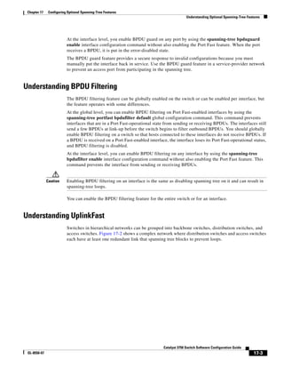 17-3
Catalyst 3750 Switch Software Configuration Guide
OL-8550-07
Chapter 17 Configuring Optional Spanning-Tree Features
Understanding Optional Spanning-Tree Features
At the interface level, you enable BPDU guard on any port by using the spanning-tree bpduguard
enable interface configuration command without also enabling the Port Fast feature. When the port
receives a BPDU, it is put in the error-disabled state.
The BPDU guard feature provides a secure response to invalid configurations because you must
manually put the interface back in service. Use the BPDU guard feature in a service-provider network
to prevent an access port from participating in the spanning tree.
Understanding BPDU Filtering
The BPDU filtering feature can be globally enabled on the switch or can be enabled per interface, but
the feature operates with some differences.
At the global level, you can enable BPDU filtering on Port Fast-enabled interfaces by using the
spanning-tree portfast bpdufilter default global configuration command. This command prevents
interfaces that are in a Port Fast-operational state from sending or receiving BPDUs. The interfaces still
send a few BPDUs at link-up before the switch begins to filter outbound BPDUs. You should globally
enable BPDU filtering on a switch so that hosts connected to these interfaces do not receive BPDUs. If
a BPDU is received on a Port Fast-enabled interface, the interface loses its Port Fast-operational status,
and BPDU filtering is disabled.
At the interface level, you can enable BPDU filtering on any interface by using the spanning-tree
bpdufilter enable interface configuration command without also enabling the Port Fast feature. This
command prevents the interface from sending or receiving BPDUs.
Caution Enabling BPDU filtering on an interface is the same as disabling spanning tree on it and can result in
spanning-tree loops.
You can enable the BPDU filtering feature for the entire switch or for an interface.
Understanding UplinkFast
Switches in hierarchical networks can be grouped into backbone switches, distribution switches, and
access switches. Figure 17-2 shows a complex network where distribution switches and access switches
each have at least one redundant link that spanning tree blocks to prevent loops.
 
