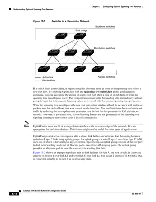 17-4
Catalyst 3750 Switch Software Configuration Guide
OL-8550-07
Chapter 17 Configuring Optional Spanning-Tree Features
Understanding Optional Spanning-Tree Features
Figure 17-2 Switches in a Hierarchical Network
If a switch loses connectivity, it begins using the alternate paths as soon as the spanning tree selects a
new root port. By enabling UplinkFast with the spanning-tree uplinkfast global configuration
command, you can accelerate the choice of a new root port when a link or switch fails or when the
spanning tree reconfigures itself. The root port transitions to the forwarding state immediately without
going through the listening and learning states, as it would with the normal spanning-tree procedures.
When the spanning tree reconfigures the new root port, other interfaces flood the network with multicast
packets, one for each address that was learned on the interface. You can limit these bursts of multicast
traffic by reducing the max-update-rate parameter (the default for this parameter is 150 packets per
second). However, if you enter zero, station-learning frames are not generated, so the spanning-tree
topology converges more slowly after a loss of connectivity.
Note UplinkFast is most useful in wiring-closet switches at the access or edge of the network. It is not
appropriate for backbone devices. This feature might not be useful for other types of applications.
UplinkFast provides fast convergence after a direct link failure and achieves load balancing between
redundant Layer 2 links using uplink groups. An uplink group is a set of Layer 2 interfaces (per VLAN),
only one of which is forwarding at any given time. Specifically, an uplink group consists of the root port
(which is forwarding) and a set of blocked ports, except for self-looping ports. The uplink group
provides an alternate path in case the currently forwarding link fails.
Figure 17-3 shows an example topology with no link failures. Switch A, the root switch, is connected
directly to Switch B over link L1 and to Switch C over link L2. The Layer 2 interface on Switch C that
is connected directly to Switch B is in a blocking state.
101231
Active link
Blocked link
Root bridge
Backbone switches
Distribution switches
Access switches
 