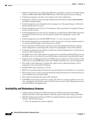1-6
Catalyst 3750 Switch Software Configuration Guide
OL-8550-07
Chapter 1 Overview
Features
• Support for these IP services, making them VRF aware so that they can operate on multiple routing
instances: HSRP, GLBP, uRPF, ARP, SNMP, IP SLA, TFTP, FTP, syslog, traceroute, and ping
• Configuration logging to log and to view changes to the switch configuration
• Unique device identifier to provide product identification information through a show inventory
user EXEC command display
• In-band management access through the device manager over a Netscape Navigator or Microsoft
Internet Explorer browser session
• In-band management access for up to 16 simultaneous Telnet connections for multiple CLI-based
sessions over the network
• In-band management access for up to five simultaneous, encrypted Secure Shell (SSH) connections
for multiple CLI-based sessions over the network (requires the cryptographic version of the
software)
• In-band management access through SNMP Versions 1, 2c, and 3 get and set requests
• Out-of-band management access through the switch console port to a directly attached terminal or
to a remote terminal through a serial connection or a modem
• Secure Copy Protocol (SCP) feature to provide a secure and authenticated method for copying
switch configuration or switch image files (requires the cryptographic version of the software)
• Configuration replacement and rollback to replace the running configuration on a switch with any
saved Cisco IOS configuration file
• The HTTP client in Cisco IOS supports can send requests to both IPv4 and IPv6 HTTP server, and
the HTTP server in Cisco IOS can service HTTP requests from both IPv4 and IPv6 HTTP clients
• Simple Network and Management Protocol (SNMP) can be configured over IPv6 transport so that
an IPv6 host can send SNMP queries and receive SNMP notifications from a device running IPv6
• IPv6 stateless autoconfiguration to manage link, subnet, and site addressing changes, such as
management of host and mobile IP addresses
• Disabling MAC address learning on a VLAN
• DHCP server port-based address allocation for the preassignment of an IP address to a switch port.
• Wired location service sends location and attachment tracking information for connected devices to
a Cisco Mobility Services Engine (MSE).
• CPU utilization threshold trap monitors CPU utilization.
• LLDP-MED network-policy profile time, length, value (TLV) for creating a profile for voice and
voice-signalling by specifying the values for VLAN, class of service (CoS), differentiated services
code point (DSCP), and tagging mode
Availability and Redundancy Features
• UniDirectional Link Detection (UDLD) and aggressive UDLD for detecting and disabling
unidirectional links on fiber-optic interfaces caused by incorrect fiber-optic wiring or port faults
• IEEE 802.1D Spanning Tree Protocol (STP) for redundant backbone connections and loop-free
networks. STP has these features:
– Up to 128 spanning-tree instances supported
 