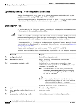 17-10
Catalyst 3750 Switch Software Configuration Guide
OL-8550-07
Chapter 17 Configuring Optional Spanning-Tree Features
Configuring Optional Spanning-Tree Features
Optional Spanning-Tree Configuration Guidelines
You can configure PortFast, BPDU guard, BPDU filtering, EtherChannel guard, root guard, or loop
guard if your switch is running PVST+, rapid PVST+, or MSTP.
You can configure the UplinkFast or the BackboneFast feature for rapid PVST+ or for the MSTP, but the
feature remains disabled (inactive) until you change the spanning-tree mode to PVST+.
Enabling Port Fast
An interface with the Port Fast feature enabled is moved directly to the spanning-tree forwarding state
without waiting for the standard forward-time delay.
Caution Use Port Fast only when connecting a single end station to an access or trunk port. Enabling this feature
on an interface connected to a switch or hub could prevent spanning tree from detecting and disabling
loops in your network, which could cause broadcast storms and address-learning problems.
If you enable the voice VLAN feature, the Port Fast feature is automatically enabled. When you disable
voice VLAN, the Port Fast feature is not automatically disabled. For more information, see Chapter 14,
“Configuring Voice VLAN.”
You can enable this feature if your switch is running PVST+, rapid PVST+, or MSTP.
Beginning in privileged EXEC mode, follow these steps to enable Port Fast. This procedure is optional.
Command Purpose
Step 1 configure terminal Enter global configuration mode.
Step 2 interface interface-id Specify an interface to configure, and enter interface
configuration mode.
Step 3 spanning-tree portfast [trunk] Enable Port Fast on an access port connected to a single
workstation or server. By specifying the trunk keyword, you can
enable Port Fast on a trunk port.
Note To enable Port Fast on trunk ports, you must use the
spanning-tree portfast trunk interface configuration
command. The spanning-tree portfast command will
not work on trunk ports.
Caution Make sure that there are no loops in the network
between the trunk port and the workstation or server
before you enable Port Fast on a trunk port.
By default, Port Fast is disabled on all interfaces.
Step 4 end Return to privileged EXEC mode.
Step 5 show spanning-tree interface interface-id
portfast
Verify your entries.
Step 6 copy running-config startup-config (Optional) Save your entries in the configuration file.
 