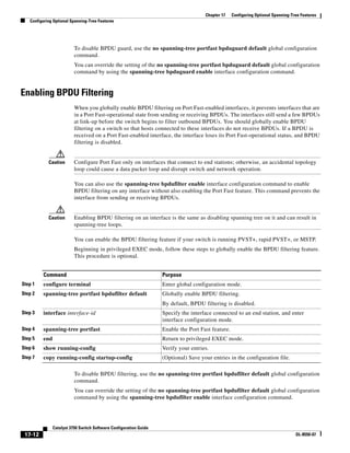 17-12
Catalyst 3750 Switch Software Configuration Guide
OL-8550-07
Chapter 17 Configuring Optional Spanning-Tree Features
Configuring Optional Spanning-Tree Features
To disable BPDU guard, use the no spanning-tree portfast bpduguard default global configuration
command.
You can override the setting of the no spanning-tree portfast bpduguard default global configuration
command by using the spanning-tree bpduguard enable interface configuration command.
Enabling BPDU Filtering
When you globally enable BPDU filtering on Port Fast-enabled interfaces, it prevents interfaces that are
in a Port Fast-operational state from sending or receiving BPDUs. The interfaces still send a few BPDUs
at link-up before the switch begins to filter outbound BPDUs. You should globally enable BPDU
filtering on a switch so that hosts connected to these interfaces do not receive BPDUs. If a BPDU is
received on a Port Fast-enabled interface, the interface loses its Port Fast-operational status, and BPDU
filtering is disabled.
Caution Configure Port Fast only on interfaces that connect to end stations; otherwise, an accidental topology
loop could cause a data packet loop and disrupt switch and network operation.
You can also use the spanning-tree bpdufilter enable interface configuration command to enable
BPDU filtering on any interface without also enabling the Port Fast feature. This command prevents the
interface from sending or receiving BPDUs.
Caution Enabling BPDU filtering on an interface is the same as disabling spanning tree on it and can result in
spanning-tree loops.
You can enable the BPDU filtering feature if your switch is running PVST+, rapid PVST+, or MSTP.
Beginning in privileged EXEC mode, follow these steps to globally enable the BPDU filtering feature.
This procedure is optional.
To disable BPDU filtering, use the no spanning-tree portfast bpdufilter default global configuration
command.
You can override the setting of the no spanning-tree portfast bpdufilter default global configuration
command by using the spanning-tree bpdufilter enable interface configuration command.
Command Purpose
Step 1 configure terminal Enter global configuration mode.
Step 2 spanning-tree portfast bpdufilter default Globally enable BPDU filtering.
By default, BPDU filtering is disabled.
Step 3 interface interface-id Specify the interface connected to an end station, and enter
interface configuration mode.
Step 4 spanning-tree portfast Enable the Port Fast feature.
Step 5 end Return to privileged EXEC mode.
Step 6 show running-config Verify your entries.
Step 7 copy running-config startup-config (Optional) Save your entries in the configuration file.
 