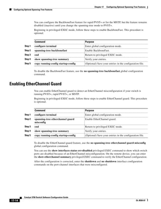 17-14
Catalyst 3750 Switch Software Configuration Guide
OL-8550-07
Chapter 17 Configuring Optional Spanning-Tree Features
Configuring Optional Spanning-Tree Features
You can configure the BackboneFast feature for rapid PVST+ or for the MSTP, but the feature remains
disabled (inactive) until you change the spanning-tree mode to PVST+.
Beginning in privileged EXEC mode, follow these steps to enable BackboneFast. This procedure is
optional.
To disable the BackboneFast feature, use the no spanning-tree backbonefast global configuration
command.
Enabling EtherChannel Guard
You can enable EtherChannel guard to detect an EtherChannel misconfiguration if your switch is
running PVST+, rapid PVST+, or MSTP.
Beginning in privileged EXEC mode, follow these steps to enable EtherChannel guard. This procedure
is optional.
To disable the EtherChannel guard feature, use the no spanning-tree etherchannel guard misconfig
global configuration command.
You can use the show interfaces status err-disabled privileged EXEC command to show which switch
ports are disabled because of an EtherChannel misconfiguration. On the remote device, you can enter
the show etherchannel summary privileged EXEC command to verify the EtherChannel configuration.
After the configuration is corrected, enter the shutdown and no shutdown interface configuration
commands on the port-channel interfaces that were misconfigured.
Command Purpose
Step 1 configure terminal Enter global configuration mode.
Step 2 spanning-tree backbonefast Enable BackboneFast.
Step 3 end Return to privileged EXEC mode.
Step 4 show spanning-tree summary Verify your entries.
Step 5 copy running-config startup-config (Optional) Save your entries in the configuration file.
Command Purpose
Step 1 configure terminal Enter global configuration mode.
Step 2 spanning-tree etherchannel guard
misconfig
Enable EtherChannel guard.
Step 3 end Return to privileged EXEC mode.
Step 4 show spanning-tree summary Verify your entries.
Step 5 copy running-config startup-config (Optional) Save your entries in the configuration file.
 