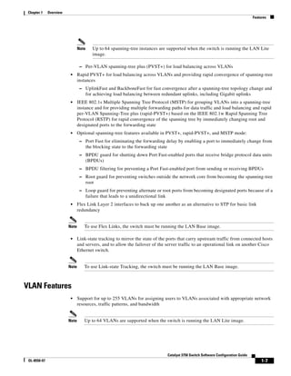 1-7
Catalyst 3750 Switch Software Configuration Guide
OL-8550-07
Chapter 1 Overview
Features
Note Up to 64 spanning-tree instances are supported when the switch is running the LAN Lite
image.
– Per-VLAN spanning-tree plus (PVST+) for load balancing across VLANs
• Rapid PVST+ for load balancing across VLANs and providing rapid convergence of spanning-tree
instances
– UplinkFast and BackboneFast for fast convergence after a spanning-tree topology change and
for achieving load balancing between redundant uplinks, including Gigabit uplinks
• IEEE 802.1s Multiple Spanning Tree Protocol (MSTP) for grouping VLANs into a spanning-tree
instance and for providing multiple forwarding paths for data traffic and load balancing and rapid
per-VLAN Spanning-Tree plus (rapid-PVST+) based on the IEEE 802.1w Rapid Spanning Tree
Protocol (RSTP) for rapid convergence of the spanning tree by immediately changing root and
designated ports to the forwarding state
• Optional spanning-tree features available in PVST+, rapid-PVST+, and MSTP mode:
– Port Fast for eliminating the forwarding delay by enabling a port to immediately change from
the blocking state to the forwarding state
– BPDU guard for shutting down Port Fast-enabled ports that receive bridge protocol data units
(BPDUs)
– BPDU filtering for preventing a Port Fast-enabled port from sending or receiving BPDUs
– Root guard for preventing switches outside the network core from becoming the spanning-tree
root
– Loop guard for preventing alternate or root ports from becoming designated ports because of a
failure that leads to a unidirectional link
• Flex Link Layer 2 interfaces to back up one another as an alternative to STP for basic link
redundancy
Note To use Flex Links, the switch must be running the LAN Base image.
• Link-state tracking to mirror the state of the ports that carry upstream traffic from connected hosts
and servers, and to allow the failover of the server traffic to an operational link on another Cisco
Ethernet switch.
Note To use Link-state Tracking, the switch must be running the LAN Base image.
VLAN Features
• Support for up to 255 VLANs for assigning users to VLANs associated with appropriate network
resources, traffic patterns, and bandwidth
Note Up to 64 VLANs are supported when the switch is running the LAN Lite image.
 