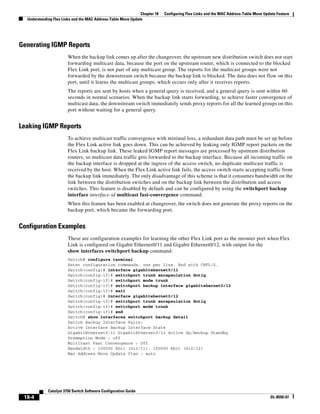 18-4
Catalyst 3750 Switch Software Configuration Guide
OL-8550-07
Chapter 18 Configuring Flex Links and the MAC Address-Table Move Update Feature
Understanding Flex Links and the MAC Address-Table Move Update
Generating IGMP Reports
When the backup link comes up after the changeover, the upstream new distribution switch does not start
forwarding multicast data, because the port on the upstream router, which is connected to the blocked
Flex Link port, is not part of any multicast group. The reports for the multicast groups were not
forwarded by the downstream switch because the backup link is blocked. The data does not flow on this
port, until it learns the multicast groups, which occurs only after it receives reports.
The reports are sent by hosts when a general query is received, and a general query is sent within 60
seconds in normal scenarios. When the backup link starts forwarding, to achieve faster convergence of
multicast data, the downstream switch immediately sends proxy reports for all the learned groups on this
port without waiting for a general query.
Leaking IGMP Reports
To achieve multicast traffic convergence with minimal loss, a redundant data path must be set up before
the Flex Link active link goes down. This can be achieved by leaking only IGMP report packets on the
Flex Link backup link. These leaked IGMP report messages are processed by upstream distribution
routers, so multicast data traffic gets forwarded to the backup interface. Because all incoming traffic on
the backup interface is dropped at the ingress of the access switch, no duplicate multicast traffic is
received by the host. When the Flex Link active link fails, the access switch starts accepting traffic from
the backup link immediately. The only disadvantage of this scheme is that it consumes bandwidth on the
link between the distribution switches and on the backup link between the distribution and access
switches. This feature is disabled by default and can be configured by using the switchport backup
interface interface-id multicast fast-convergence command.
When this feature has been enabled at changeover, the switch does not generate the proxy reports on the
backup port, which became the forwarding port.
Configuration Examples
These are configuration examples for learning the other Flex Link port as the mrouter port when Flex
Link is configured on Gigabit Ethernet0/11 and Gigabit Ethernet0/12, with output for the
show interfaces switchport backup command:
Switch# configure terminal
Enter configuration commands, one per line. End with CNTL/Z.
Switch(config)# interface gigabitehernet0/11
Switch(config-if)# switchport trunk encapsulation dot1q
Switch(config-if)# switchport mode trunk
Switch(config-if)# switchport backup interface gigabitehernet0/12
Switch(config-if)# exit
Switch(config)# interface gigabitehernet0/12
Switch(config-if)# switchport trunk encapsulation dot1q
Switch(config-if)# switchport mode trunk
Switch(config-if)# end
Switch# show interfaces switchport backup detail
Switch Backup Interface Pairs:
Active Interface Backup Interface State
GigabitEthernet0/11 GigabitEthernet0/12 Active Up/Backup Standby
Preemption Mode : off
Multicast Fast Convergence : Off
Bandwidth : 100000 Kbit (Gi0/11), 100000 Kbit (Gi0/12)
Mac Address Move Update Vlan : auto
 