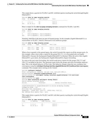 18-5
Catalyst 3750 Switch Software Configuration Guide
OL-8550-07
Chapter 18 Configuring Flex Links and the MAC Address-Table Move Update Feature
Understanding Flex Links and the MAC Address-Table Move Update
This output shows a querier for VLANs 1 and 401, with their queries reaching the switch through Gigabit
Ethernet0/11:
Switch# show ip igmp snooping querier
Vlan IP Address IGMP Version Port
-------------------------------------------------------------
1 1.1.1.1 v2 Gi0/11
401 41.41.41.1 v2 Gi0/11
Here is output for the show ip igmp snooping mrouter command for VLANs 1 and 401:
Switch# show ip igmp snooping mrouter
Vlan ports
---- -----
1 Gi0/11(dynamic), Gi0/12(dynamic)
401 Gi0/11(dynamic), Gi0/12(dynamic)
Similarly, both Flex Link ports are part of learned groups. In this example, Gigabit Ethernet0/11 is a
receiver/host in VLAN 1, which is interested in two multicast groups:
Switch# show ip igmp snooping groups
Vlan Group Type Version Port List
-----------------------------------------------------------------------
1 228.1.5.1 igmp v2 Gi0/11, Gi0/12, Gi0/11
1 228.1.5.2 igmp v2 Gi0/11, Gi0/12, Gi0/11
When a host responds to the general query, the switch forwards this report on all the mrouter ports. In
this example, when a host sends a report for the group 228.1.5.1, it is forwarded only on Gigabit
Ethernet0/11, because the backup port Gigabit Ethernet0/12 is blocked. When the active link, Gigabit
Ethernet0/11, goes down, the backup port, Gigabit Ethernet0/12, begins forwarding.
As soon as this port starts forwarding, the switch sends proxy reports for the groups 228.1.5.1 and
228.1.5.2 on behalf of the host. The upstream router learns the groups and starts forwarding multicast
data. This is the default behavior of Flex Link. This behavior changes when the user configures fast
convergence using the switchport backup interface gigabitEthernet 0/12 multicast fast-convergence
command. This example shows turning on this feature:
Switch# configure terminal
Enter configuration commands, one per line. End with CNTL/Z.
Switch(config)# interface gigabitethernet 0/11
Switch(config-if)# switchport backup interface gigabitethernet 0/12 multicast
fast-convergence
Switch(config-if)# exit
Switch# show interfaces switchport backup detail
Switch Backup Interface Pairs:
Active Interface Backup Interface State
------------------------------------------------------------------------
GigabitEthernet0/11 GigabitEthernet0/12 Active Up/Backup Standby
Preemption Mode : off
Multicast Fast Convergence : On
Bandwidth : 100000 Kbit (Gi0/11), 100000 Kbit (Gi0/12)
Mac Address Move Update Vlan : auto
This output shows a querier for VLAN 1 and 401 with their queries reaching the switch through Gigabit
Ethernet0/11:
Switch# show ip igmp snooping querier
Vlan IP Address IGMP Version Port
-------------------------------------------------------------
1 1.1.1.1 v2 Gi0/11
401 41.41.41.1 v2 Gi0/11
 