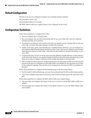 18-8
Catalyst 3750 Switch Software Configuration Guide
OL-8550-07
Chapter 18 Configuring Flex Links and the MAC Address-Table Move Update Feature
Configuring Flex Links and the MAC Address-Table Move Update
Default Configuration
The Flex Links are not configured, and there are no backup interfaces defined.
The preemption mode is off.
The preemption delay is 35 seconds.
The MAC address-table move update feature is not configured on the switch.
Configuration Guidelines
Follow these guidelines to configure Flex Links:
• You can configure up to 16 backup links.
• You can configure only one Flex Link backup link for any active link, and it must be a different
interface from the active interface.
• An interface can belong to only one Flex Link pair. An interface can be a backup link for only one
active link. An active link cannot belong to another Flex Link pair.
• Neither of the links can be a port that belongs to an EtherChannel. However, you can configure two
port channels (EtherChannel logical interfaces) as Flex Links, and you can configure a port channel
and a physical interface as Flex Links, with either the port channel or the physical interface as the
active link.
• A backup link does not have to be the same type (Fast Ethernet, Gigabit Ethernet, or port channel)
as the active link. However, you should configure both Flex Links with similar characteristics so that
there are no loops or changes in behavior if the standby link begins to forward traffic.
• STP is disabled on Flex Link ports. A Flex Link port does not participate in STP, even if the VLANs
present on the port are configured for STP. When STP is not enabled, be sure that there are no loops
in the configured topology. Once the Flex Link configurations are removed, STP is re-enabled on
the ports.
Follow these guidelines to configure VLAN load balancing on the Flex Links feature:
• For Flex Link VLAN load balancing, you must choose the preferred VLANs on the backup interface.
• You cannot configure a preemption mechanism and VLAN load balancing for the same Flex Links
pair.
Follow these guidelines to configure the MAC address-table move update feature:
• You can enable and configure this feature on the access switch to send the MAC address-table move
updates.
• You can enable and configure this feature on the uplink switches to receive the MAC address-table
move updates.
 