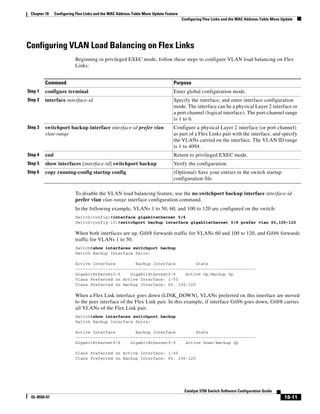 18-11
Catalyst 3750 Switch Software Configuration Guide
OL-8550-07
Chapter 18 Configuring Flex Links and the MAC Address-Table Move Update Feature
Configuring Flex Links and the MAC Address-Table Move Update
Configuring VLAN Load Balancing on Flex Links
Beginning in privileged EXEC mode, follow these steps to configure VLAN load balancing on Flex
Links:
To disable the VLAN load balancing feature, use the no switchport backup interface interface-id
prefer vlan vlan-range interface configuration command.
In the following example, VLANs 1 to 50, 60, and 100 to 120 are configured on the switch:
Switch(config)#interface gigabitethernet 0/6
Switch(config-if)#switchport backup interface gigabitethernet 0/8 prefer vlan 60,100-120
When both interfaces are up, Gi0/8 forwards traffic for VLANs 60 and 100 to 120, and Gi0/6 forwards
traffic for VLANs 1 to 50.
Switch#show interfaces switchport backup
Switch Backup Interface Pairs:
Active Interface Backup Interface State
------------------------------------------------------------------------
GigabitEthernet0/6 GigabitEthernet0/8 Active Up/Backup Up
Vlans Preferred on Active Interface: 1-50
Vlans Preferred on Backup Interface: 60, 100-120
When a Flex Link interface goes down (LINK_DOWN), VLANs preferred on this interface are moved
to the peer interface of the Flex Link pair. In this example, if interface Gi0/6 goes down, Gi0/8 carries
all VLANs of the Flex Link pair.
Switch#show interfaces switchport backup
Switch Backup Interface Pairs:
Active Interface Backup Interface State
------------------------------------------------------------------------
GigabitEthernet0/6 GigabitEthernet0/8 Active Down/Backup Up
Vlans Preferred on Active Interface: 1-50
Vlans Preferred on Backup Interface: 60, 100-120
Command Purpose
Step 1 configure terminal Enter global configuration mode.
Step 2 interface interface-id Specify the interface, and enter interface configuration
mode. The interface can be a physical Layer 2 interface or
a port channel (logical interface). The port-channel range
is 1 to 6.
Step 3 switchport backup interface interface-id prefer vlan
vlan-range
Configure a physical Layer 2 interface (or port channel)
as part of a Flex Links pair with the interface, and specify
the VLANs carried on the interface. The VLAN ID range
is 1 to 4094.
Step 4 end Return to privileged EXEC mode.
Step 5 show interfaces [interface-id] switchport backup Verify the configuration.
Step 6 copy running-config startup config (Optional) Save your entries in the switch startup
configuration file.
 