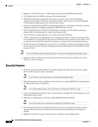 1-8
Catalyst 3750 Switch Software Configuration Guide
OL-8550-07
Chapter 1 Overview
Features
• Support for VLAN IDs in the 1 to 4094 range as allowed by the IEEE 802.1Q standard
• VLAN Query Protocol (VQP) for dynamic VLAN membership
• IEEE 802.1Q trunking encapsulation on all ports for network moves, adds, and changes;
management and control of broadcast and multicast traffic; and network security by establishing
VLAN groups for high-security users and network resources
• Dynamic Trunking Protocol (DTP) for negotiating trunking on a link between two devices and for
negotiating the type of trunking encapsulation (IEEE 802.1Q) to be used
• VLAN Trunking Protocol (VTP) and VTP pruning for reducing network traffic by restricting
flooded traffic to links destined for stations receiving the traffic
• Voice VLAN for creating subnets for voice traffic from Cisco IP Phones
• VLAN 1 minimization for reducing the risk of spanning-tree loops or storms by allowing VLAN 1
to be disabled on any individual VLAN trunk link. With this feature enabled, no user traffic is sent
or received on the trunk. The switch CPU continues to send and receive control protocol frames.
• VLAN Flex Link Load Balancing to provide Layer 2 redundancy without requiring Spanning Tree
Protocol (STP). A pair of interfaces configured as primary and backup links can load balance traffic
based on VLAN.
Note To use VLAN Flex Link Load Balancing, the switch must be running the LAN Base image.
• Support for 802.1x authentication with restricted VLANs (also known as authentication failed
VLANs) in all switch images.
Security Features
• IP Service Level Agreements (IP SLAs) responder support that allows the switch to be a target
device for IP SLAs active traffic monitoring
Note To use IP SLAs, the switch must be running the LAN Base image.
• Web authentication to allow a supplicant (client) that does not support IEEE 802.1x functionality to
be authenticated using a web browser
Note To use Web Authentication, the switch must be running the LAN Base image.
• Local web authentication banner so that a custom banner or an image file can be displayed at a web
authentication login screen
• IEEE 802.1x Authentication with ACLs and the RADIUS Filter-Id Attribute
Note To use this feature, the switch must be running the LAN Base image.
• Password-protected access (read-only and read-write access) to management interfaces (device
manager, Network Assistant, and the CLI) for protection against unauthorized configuration
changes
• Multilevel security for a choice of security level, notification, and resulting actions
 