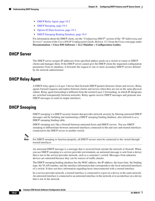 19-2
Catalyst 3750 Switch Software Configuration Guide
OL-8550-07
Chapter 19 Configuring DHCP Features and IP Source Guard
Understanding DHCP Snooping
• DHCP Relay Agent, page 19-2
• DHCP Snooping, page 19-2
• Option-82 Data Insertion, page 19-3
• DHCP Snooping Binding Database, page 19-5
For information about the DHCP client, see the “Configuring DHCP” section of the “IP Addressing and
Services” section of the Cisco IOS IP Configuration Guide, Release 12.2 from the Cisco.com page under
Documentation > Cisco IOS Software > 12.2 Mainline > Configuration Guides.
DHCP Server
The DHCP server assigns IP addresses from specified address pools on a switch or router to DHCP
clients and manages them. If the DHCP server cannot give the DHCP client the requested configuration
parameters from its database, it forwards the request to one or more secondary DHCP servers defined
by the network administrator.
DHCP Relay Agent
A DHCP relay agent is a Layer 3 device that forwards DHCP packets between clients and servers. Relay
agents forward requests and replies between clients and servers when they are not on the same physical
subnet. Relay agent forwarding is different from the normal Layer 2 forwarding, in which IP datagrams
are switched transparently between networks. Relay agents receive DHCP messages and generate new
DHCP messages to send on output interfaces.
DHCP Snooping
DHCP snooping is a DHCP security feature that provides network security by filtering untrusted DHCP
messages and by building and maintaining a DHCP snooping binding database, also referred to as a
DHCP snooping binding table.
DHCP snooping acts like a firewall between untrusted hosts and DHCP servers. You use DHCP
snooping to differentiate between untrusted interfaces connected to the end user and trusted interfaces
connected to the DHCP server or another switch.
Note For DHCP snooping to function properly, all DHCP servers must be connected to the switch through
trusted interfaces.
An untrusted DHCP message is a message that is received from outside the network or firewall. When
you use DHCP snooping in a service-provider environment, an untrusted message is sent from a device
that is not in the service-provider network, such as a customer’s switch. Messages from unknown
devices are untrusted because they can be sources of traffic attacks.
The DHCP snooping binding database has the MAC address, the IP address, the lease time, the binding
type, the VLAN number, and the interface information that corresponds to the local untrusted interfaces
of a switch. It does not have information regarding hosts interconnected with a trusted interface.
In a service-provider network, a trusted interface is connected to a port on a device in the same network.
An untrusted interface is connected to an untrusted interface in the network or to an interface on a device
that is not in the network.
 