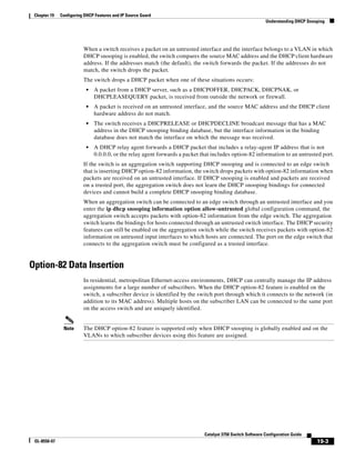 19-3
Catalyst 3750 Switch Software Configuration Guide
OL-8550-07
Chapter 19 Configuring DHCP Features and IP Source Guard
Understanding DHCP Snooping
When a switch receives a packet on an untrusted interface and the interface belongs to a VLAN in which
DHCP snooping is enabled, the switch compares the source MAC address and the DHCP client hardware
address. If the addresses match (the default), the switch forwards the packet. If the addresses do not
match, the switch drops the packet.
The switch drops a DHCP packet when one of these situations occurs:
• A packet from a DHCP server, such as a DHCPOFFER, DHCPACK, DHCPNAK, or
DHCPLEASEQUERY packet, is received from outside the network or firewall.
• A packet is received on an untrusted interface, and the source MAC address and the DHCP client
hardware address do not match.
• The switch receives a DHCPRELEASE or DHCPDECLINE broadcast message that has a MAC
address in the DHCP snooping binding database, but the interface information in the binding
database does not match the interface on which the message was received.
• A DHCP relay agent forwards a DHCP packet that includes a relay-agent IP address that is not
0.0.0.0, or the relay agent forwards a packet that includes option-82 information to an untrusted port.
If the switch is an aggregation switch supporting DHCP snooping and is connected to an edge switch
that is inserting DHCP option-82 information, the switch drops packets with option-82 information when
packets are received on an untrusted interface. If DHCP snooping is enabled and packets are received
on a trusted port, the aggregation switch does not learn the DHCP snooping bindings for connected
devices and cannot build a complete DHCP snooping binding database.
When an aggregation switch can be connected to an edge switch through an untrusted interface and you
enter the ip dhcp snooping information option allow-untrusted global configuration command, the
aggregation switch accepts packets with option-82 information from the edge switch. The aggregation
switch learns the bindings for hosts connected through an untrusted switch interface. The DHCP security
features can still be enabled on the aggregation switch while the switch receives packets with option-82
information on untrusted input interfaces to which hosts are connected. The port on the edge switch that
connects to the aggregation switch must be configured as a trusted interface.
Option-82 Data Insertion
In residential, metropolitan Ethernet-access environments, DHCP can centrally manage the IP address
assignments for a large number of subscribers. When the DHCP option-82 feature is enabled on the
switch, a subscriber device is identified by the switch port through which it connects to the network (in
addition to its MAC address). Multiple hosts on the subscriber LAN can be connected to the same port
on the access switch and are uniquely identified.
Note The DHCP option-82 feature is supported only when DHCP snooping is globally enabled and on the
VLANs to which subscriber devices using this feature are assigned.
 
