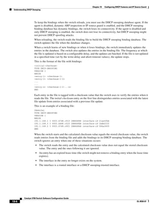 19-6
Catalyst 3750 Switch Software Configuration Guide
OL-8550-07
Chapter 19 Configuring DHCP Features and IP Source Guard
Understanding DHCP Snooping
To keep the bindings when the switch reloads, you must use the DHCP snooping database agent. If the
agent is disabled, dynamic ARP inspection or IP source guard is enabled, and the DHCP snooping
binding database has dynamic bindings, the switch loses its connectivity. If the agent is disabled and
only DHCP snooping is enabled, the switch does not lose its connectivity, but DHCP snooping might
not prevent DHCP spoofing attacks.
When reloading, the switch reads the binding file to build the DHCP snooping binding database. The
switch updates the file when the database changes.
When a switch learns of new bindings or when it loses bindings, the switch immediately updates the
entries in the database. The switch also updates the entries in the binding file. The frequency at which
the file is updated is based on a configurable delay, and the updates are batched. If the file is not updated
in a specified time (set by the write-delay and abort-timeout values), the update stops.
This is the format of the file with bindings:
<initial-checksum>
TYPE DHCP-SNOOPING
VERSION 1
BEGIN
<entry-1> <checksum-1>
<entry-2> <checksum-1-2>
...
...
<entry-n> <checksum-1-2-..-n>
END
Each entry in the file is tagged with a checksum value that the switch uses to verify the entries when it
reads the file. The initial-checksum entry on the first line distinguishes entries associated with the latest
file update from entries associated with a previous file update.
This is an example of a binding file:
2bb4c2a1
TYPE DHCP-SNOOPING
VERSION 1
BEGIN
192.1.168.1 3 0003.47d8.c91f 2BB6488E interface-id 21ae5fbb
192.1.168.3 3 0003.44d6.c52f 2BB648EB interface-id 1bdb223f
192.1.168.2 3 0003.47d9.c8f1 2BB648AB interface-id 584a38f0
END
When the switch starts and the calculated checksum value equals the stored checksum value, the switch
reads entries from the binding file and adds the bindings to its DHCP snooping binding database. The
switch ignores an entry when one of these situations occurs:
• The switch reads the entry and the calculated checksum value does not equal the stored checksum
value. The entry and the ones following it are ignored.
• An entry has an expired lease time (the switch might not remove a binding entry when the lease time
expires).
• The interface in the entry no longer exists on the system.
• The interface is a routed interface or a DHCP snooping-trusted interface.
 