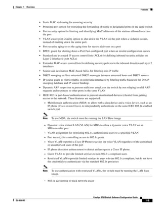 1-9
Catalyst 3750 Switch Software Configuration Guide
OL-8550-07
Chapter 1 Overview
Features
• Static MAC addressing for ensuring security
• Protected port option for restricting the forwarding of traffic to designated ports on the same switch
• Port security option for limiting and identifying MAC addresses of the stations allowed to access
the port
• VLAN aware port security option to shut down the VLAN on the port when a violation occurs,
instead of shutting down the entire port.
• Port security aging to set the aging time for secure addresses on a port
• BPDU guard for shutting down a Port Fast-configured port when an invalid configuration occurs
• Standard and extended IP access control lists (ACLs) for defining inbound security policies on
Layer 2 interfaces (port ACLs)
• Extended MAC access control lists for defining security policies in the inbound direction on Layer 2
interfaces
• Source and destination MAC-based ACLs for filtering non-IP traffic
• DHCP snooping to filter untrusted DHCP messages between untrusted hosts and DHCP servers
• IP source guard to restrict traffic on nonrouted interfaces by filtering traffic based on the DHCP
snooping database and IP source bindings
• Dynamic ARP inspection to prevent malicious attacks on the switch by not relaying invalid ARP
requests and responses to other ports in the same VLAN
• IEEE 802.1x port-based authentication to prevent unauthorized devices (clients) from gaining
access to the network. These features are supported:
– Multidomain authentication (MDA) to allow both a data device and a voice device, such as an
IP phone (Cisco or non-Cisco), to independently authenticate on the same IEEE 802.1x-enabled
switch port
Note To use MDA, the switch must be running the LAN Base image.
– Dynamic voice virtual LAN (VLAN) for MDA to allow a dynamic voice VLAN on an
MDA-enabled port
– VLAN assignment for restricting 802.1x-authenticated users to a specified VLAN
– Port security for controlling access to 802.1x ports
– Voice VLAN to permit a Cisco IP Phone to access the voice VLAN regardless of the authorized
or unauthorized state of the port
– IP phone detection enhancement to detect and recognize a Cisco IP phone.
– Guest VLAN to provide limited services to non-802.1x-compliant users
– Restricted VLAN to provide limited services to users who are 802.1x compliant, but do not have
the credentials to authenticate via the standard 802.1x processes
Note To use authentication with restricted VLANs, the switch must be running the LAN Base
image.
– 802.1x accounting to track network usage
 