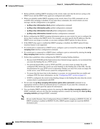 19-8
Catalyst 3750 Switch Software Configuration Guide
OL-8550-07
Chapter 19 Configuring DHCP Features and IP Source Guard
Configuring DHCP Snooping
• Before globally enabling DHCP snooping on the switch, make sure that the devices acting as the
DHCP server and the DHCP relay agent are configured and enabled.
• When you globally enable DHCP snooping on the switch, these Cisco IOS commands are not
available until snooping is disabled. If you enter these commands, the switch returns an error
message, and the configuration is not applied.
– ip dhcp relay information check global configuration command
– ip dhcp relay information policy global configuration command
– ip dhcp relay information trust-all global configuration command
– ip dhcp relay information trusted interface configuration command
• Before configuring the DHCP snooping information option on your switch, be sure to configure the
device that is acting as the DHCP server. For example, you must specify the IP addresses that the
DHCP server can assign or exclude, or you must configure DHCP options for these devices.
• If the DHCP relay agent is enabled but DHCP snooping is disabled, the DHCP option-82 data
insertion feature is not supported.
• If a switch port is connected to a DHCP server, configure a port as trusted by entering the ip dhcp
snooping trust interface configuration command.
• If a switch port is connected to a DHCP client, configure a port as untrusted by entering the no ip
dhcp snooping trust interface configuration command.
• Follow these guidelines when configuring the DHCP snooping binding database:
– Because both NVRAM and the flash memory have limited storage capacity, we recommend that
you store the binding file on a TFTP server.
– For network-based URLs (such as TFTP and FTP), you must create an empty file at the
configured URL before the switch can write bindings to the binding file at that URL. See the
documentation for your TFTP server to determine whether you must first create an empty file
on the server; some TFTP servers cannot be configured this way.
– To ensure that the lease time in the database is accurate, we recommend that you enable and
configure NTP. For more information, see the “Configuring NTP” section on page 6-3.
– If NTP is configured, the switch writes binding changes to the binding file only when the switch
system clock is synchronized with NTP.
• Do not enter the ip dhcp snooping information option allow-untrusted command on an
aggregation switch to which an untrusted device is connected. If you enter this command, an
untrusted device might spoof the option-82 information.
• You can display DHCP snooping statistics by entering the show ip dhcp snooping statistics user
EXEC command, and you can clear the snooping statistics counters by entering the clear ip dhcp
snooping statistics privileged EXEC command.
Note Do not enable Dynamic Host Configuration Protocol (DHCP) snooping on RSPAN VLANs. If
DHCP snooping is enabled on RSPAN VLANs, DHCP packets might not reach the RSPAN
destination port.
 
