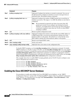 19-10
Catalyst 3750 Switch Software Configuration Guide
OL-8550-07
Chapter 19 Configuring DHCP Features and IP Source Guard
Configuring DHCP Snooping
To disable DHCP snooping, use the no ip dhcp snooping global configuration command. To disable
DHCP snooping on a VLAN or range of VLANs, use the no ip dhcp snooping vlan vlan-range global
configuration command. To disable the insertion and removal of the option-82 field, use the no ip dhcp
snooping information option global configuration command. To configure an aggregation switch to
drop incoming DHCP snooping packets with option-82 information from an edge switch, use the no ip
dhcp snooping information option allow-untrusted global configuration command.
This example shows how to enable DHCP snooping globally and on VLAN 10 and to configure a rate
limit of 100 packets per second on a port:
Switch(config)# ip dhcp snooping
Switch(config)# ip dhcp snooping vlan 10
Switch(config)# ip dhcp snooping information option
Switch(config)# interface gigabitethernet0/1
Switch(config-if)# ip dhcp snooping limit rate 100
Enabling the Cisco IOS DHCP Server Database
For procedures to enable and configure the Cisco IOS DHCP server database, see the “DHCP
Configuration Task List” section in the “Configuring DHCP” chapter of the Cisco IOS IP Configuration
Guide, Release 12.2 from the Cisco.com page under Documentation > Cisco IOS Software > 12.2
Mainline > Configuration Guides.
Step 7 ip dhcp snooping trust (Optional) Configure the interface as trusted or untrusted. You can use
the no keyword to configure an interface to receive messages from an
untrusted client. The default setting is untrusted.
Step 8 ip dhcp snooping limit rate rate (Optional) Configure the number of DHCP packets per second that an
interface can receive. The range is 1 to 2048. By default, no rate limit is
configured.
Note We recommend an untrusted rate limit of not more than 100
packets per second. If you configure rate limiting for trusted
interfaces, you might need to increase the rate limit if the port is
a trunk port assigned to more than one VLAN on which DHCP
snooping is enabled.
Step 9 exit Return to global configuration mode.
Step 10 ip dhcp snooping verify mac-address (Optional) Configure the switch to verify that the source MAC address in
a DHCP packet that is received on untrusted ports matches the client
hardware address in the packet. The default is to verify that the source
MAC address matches the client hardware address in the packet.
Step 11 end Return to privileged EXEC mode.
Step 12 show running-config Verify your entries.
Step 13 copy running-config startup-config (Optional) Save your entries in the configuration file.
Command Purpose
 