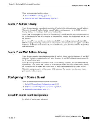 19-13
Catalyst 3750 Switch Software Configuration Guide
OL-8550-07
Chapter 19 Configuring DHCP Features and IP Source Guard
Configuring IP Source Guard
These sections contain this information:
• Source IP Address Filtering, page 19-13
• Source IP and MAC Address Filtering, page 19-13
Source IP Address Filtering
When IP source guard is enabled with this option, IP traffic is filtered based on the source IP address.
The switch forwards IP traffic when the source IP address matches an entry in the DHCP snooping
binding database or a binding in the IP source binding table.
When a DHCP snooping binding or static IP source binding is added, changed, or deleted on an interface,
the switch modifies the port ACL using the IP source binding changes, and re-applies the port ACL to
the interface.
If you enable IP source guard on an interface on which IP source bindings (dynamically learned by
DHCP snooping or manually configured) are not configured, the switch creates and applies a port ACL
that denies all IP traffic on the interface. If you disable IP source guard, the switch removes the port ACL
from the interface.
Source IP and MAC Address Filtering
When IP source guard is enabled with this option, IP traffic is filtered based on the source IP and MAC
addresses. The switch forwards traffic only when the source IP and MAC addresses match an entry in
the IP source binding table.
When IP source guard with source IP and MAC address filtering is enabled, the switch filters IP and
non-IP traffic. If the source MAC address of an IP or non-IP packet matches a valid IP source binding,
the switch forwards the packet. The switch drops all other types of packets except DHCP packets.
The switch uses port security to filter source MAC addresses. The interface can shut down when a
port-security violation occurs.
Configuring IP Source Guard
These sections contain this configuration information:
• Default IP Source Guard Configuration, page 19-13
• IP Source Guard Configuration Guidelines, page 19-14
• Enabling IP Source Guard, page 19-14
Default IP Source Guard Configuration
By default, IP source guard is disabled.
 