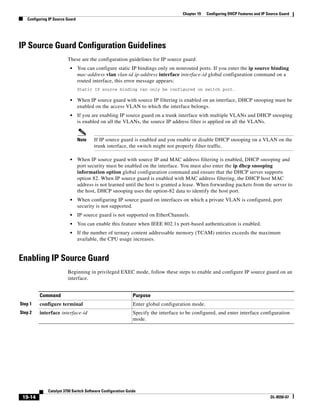 19-14
Catalyst 3750 Switch Software Configuration Guide
OL-8550-07
Chapter 19 Configuring DHCP Features and IP Source Guard
Configuring IP Source Guard
IP Source Guard Configuration Guidelines
These are the configuration guidelines for IP source guard:
• You can configure static IP bindings only on nonrouted ports. If you enter the ip source binding
mac-address vlan vlan-id ip-address interface interface-id global configuration command on a
routed interface, this error message appears:
Static IP source binding can only be configured on switch port.
• When IP source guard with source IP filtering is enabled on an interface, DHCP snooping must be
enabled on the access VLAN to which the interface belongs.
• If you are enabling IP source guard on a trunk interface with multiple VLANs and DHCP snooping
is enabled on all the VLANs, the source IP address filter is applied on all the VLANs.
Note If IP source guard is enabled and you enable or disable DHCP snooping on a VLAN on the
trunk interface, the switch might not properly filter traffic.
• When IP source guard with source IP and MAC address filtering is enabled, DHCP snooping and
port security must be enabled on the interface. You must also enter the ip dhcp snooping
information option global configuration command and ensure that the DHCP server supports
option 82. When IP source guard is enabled with MAC address filtering, the DHCP host MAC
address is not learned until the host is granted a lease. When forwarding packets from the server to
the host, DHCP snooping uses the option-82 data to identify the host port.
• When configuring IP source guard on interfaces on which a private VLAN is configured, port
security is not supported.
• IP source guard is not supported on EtherChannels.
• You can enable this feature when IEEE 802.1x port-based authentication is enabled.
• If the number of ternary content addressable memory (TCAM) entries exceeds the maximum
available, the CPU usage increases.
Enabling IP Source Guard
Beginning in privileged EXEC mode, follow these steps to enable and configure IP source guard on an
interface.
Command Purpose
Step 1 configure terminal Enter global configuration mode.
Step 2 interface interface-id Specify the interface to be configured, and enter interface configuration
mode.
 