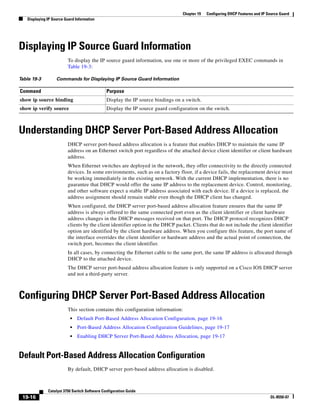 19-16
Catalyst 3750 Switch Software Configuration Guide
OL-8550-07
Chapter 19 Configuring DHCP Features and IP Source Guard
Displaying IP Source Guard Information
Displaying IP Source Guard Information
To display the IP source guard information, use one or more of the privileged EXEC commands in
Table 19-3:
Understanding DHCP Server Port-Based Address Allocation
DHCP server port-based address allocation is a feature that enables DHCP to maintain the same IP
address on an Ethernet switch port regardless of the attached device client identifier or client hardware
address.
When Ethernet switches are deployed in the network, they offer connectivity to the directly connected
devices. In some environments, such as on a factory floor, if a device fails, the replacement device must
be working immediately in the existing network. With the current DHCP implementation, there is no
guarantee that DHCP would offer the same IP address to the replacement device. Control, monitoring,
and other software expect a stable IP address associated with each device. If a device is replaced, the
address assignment should remain stable even though the DHCP client has changed.
When configured, the DHCP server port-based address allocation feature ensures that the same IP
address is always offered to the same connected port even as the client identifier or client hardware
address changes in the DHCP messages received on that port. The DHCP protocol recognizes DHCP
clients by the client identifier option in the DHCP packet. Clients that do not include the client identifier
option are identified by the client hardware address. When you configure this feature, the port name of
the interface overrides the client identifier or hardware address and the actual point of connection, the
switch port, becomes the client identifier.
In all cases, by connecting the Ethernet cable to the same port, the same IP address is allocated through
DHCP to the attached device.
The DHCP server port-based address allocation feature is only supported on a Cisco IOS DHCP server
and not a third-party server.
Configuring DHCP Server Port-Based Address Allocation
This section contains this configuration information:
• Default Port-Based Address Allocation Configuration, page 19-16
• Port-Based Address Allocation Configuration Guidelines, page 19-17
• Enabling DHCP Server Port-Based Address Allocation, page 19-17
Default Port-Based Address Allocation Configuration
By default, DHCP server port-based address allocation is disabled.
Table 19-3 Commands for Displaying IP Source Guard Information
Command Purpose
show ip source binding Display the IP source bindings on a switch.
show ip verify source Display the IP source guard configuration on the switch.
 