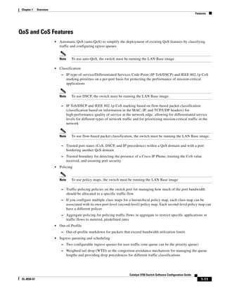1-11
Catalyst 3750 Switch Software Configuration Guide
OL-8550-07
Chapter 1 Overview
Features
QoS and CoS Features
• Automatic QoS (auto-QoS) to simplify the deployment of existing QoS features by classifying
traffic and configuring egress queues
Note To use auto-QoS, the switch must be running the LAN Base image.
• Classification
– IP type-of-service/Differentiated Services Code Point (IP ToS/DSCP) and IEEE 802.1p CoS
marking priorities on a per-port basis for protecting the performance of mission-critical
applications
Note To use DSCP, the switch must be running the LAN Base image.
– IP ToS/DSCP and IEEE 802.1p CoS marking based on flow-based packet classification
(classification based on information in the MAC, IP, and TCP/UDP headers) for
high-performance quality of service at the network edge, allowing for differentiated service
levels for different types of network traffic and for prioritizing mission-critical traffic in the
network
Note To use flow-based packet classification, the switch must be running the LAN Base image.
– Trusted port states (CoS, DSCP, and IP precedence) within a QoS domain and with a port
bordering another QoS domain
– Trusted boundary for detecting the presence of a Cisco IP Phone, trusting the CoS value
received, and ensuring port security
• Policing
Note To use policy maps, the switch must be running the LAN Base image
– Traffic-policing policies on the switch port for managing how much of the port bandwidth
should be allocated to a specific traffic flow
– If you configure multiple class maps for a hierarchical policy map, each class map can be
associated with its own port-level (second-level) policy map. Each second-level policy map can
have a different policer.
– Aggregate policing for policing traffic flows in aggregate to restrict specific applications or
traffic flows to metered, predefined rates
• Out-of-Profile
– Out-of-profile markdown for packets that exceed bandwidth utilization limits
• Ingress queueing and scheduling
– Two configurable ingress queues for user traffic (one queue can be the priority queue)
– Weighted tail drop (WTD) as the congestion-avoidance mechanism for managing the queue
lengths and providing drop precedences for different traffic classifications
 