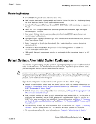 1-13
Catalyst 3750 Switch Software Configuration Guide
OL-8550-07
Chapter 1 Overview
Default Settings After Initial Switch Configuration
Monitoring Features
• Switch LEDs that provide port- and switch-level status
• MAC address notification traps and RADIUS accounting for tracking users on a network by storing
the MAC addresses that the switch has learned or removed
• Switched Port Analyzer (SPAN) and Remote SPAN (RSPAN) for traffic monitoring on any port or
VLAN
• SPAN and RSPAN support of Intrusion Detection Systems (IDS) to monitor, repel, and report
network security violations
• Four groups (history, statistics, alarms, and events) of embedded RMON agents for network
monitoring and traffic analysis
• Syslog facility for logging system messages about authentication or authorization errors, resource
issues, and time-out events
• Layer 2 traceroute to identify the physical path that a packet takes from a source device to a
destination device
• Time Domain Reflector (TDR) to diagnose and resolve cabling problems on 10/100 and
10/100/1000 copper Ethernet ports
• SFP module diagnostic management interface to monitor physical or operational status of an SFP
module
Default Settings After Initial Switch Configuration
The switch is designed for plug-and-play operation, requiring only that you assign basic IP information
to the switch and connect it to the other devices in your network. If you have specific network needs,
you can change the interface-specific and system-wide settings.
Note For information about assigning an IP address by using the browser-based Express Setup program, see
the getting started guide. For information about assigning an IP address by using the CLI-based setup
program, see the hardware installation guide.
If you do not configure the switch at all, the switch operates with these default settings:
• Default switch IP address, subnet mask, and default gateway is 0.0.0.0. For more information, see
Chapter 3, “Assigning the Switch IP Address and Default Gateway,” and Chapter 19, “Configuring
DHCP Features and IP Source Guard.”
• Default domain name is not configured. For more information, see Chapter 3, “Assigning the Switch
IP Address and Default Gateway.”
• DHCP client is enabled, the DHCP server is enabled (only if the device acting as a DHCP server is
configured and is enabled), and the DHCP relay agent is enabled (only if the device is acting as a
DHCP relay agent is configured and is enabled). For more information, see Chapter 3, “Assigning
the Switch IP Address and Default Gateway,” and Chapter 19, “Configuring DHCP Features and IP
Source Guard.”
• Switch cluster is disabled. For more information about switch clusters, see Chapter 5, “Clustering
Switches,” and the Getting Started with Cisco Network Assistant, available on Cisco.com.
• No passwords are defined. For more information, see Chapter 6, “Administering the Switch.”
 