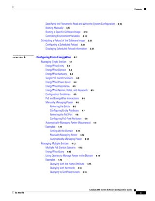 Contents
v
Catalyst 2960 Switch Software Configuration Guide
OL-8603-06
Specifying the Filename to Read and Write the System Configuration 3-16
Booting Manually 3-17
Booting a Specific Software Image 3-18
Controlling Environment Variables 3-18
Scheduling a Reload of the Software Image 3-20
Configuring a Scheduled Reload 3-20
Displaying Scheduled Reload Information 3-21
C H A P T E R 4 Configuring Cisco EnergyWise 4-1
Managing Single Entities 4-1
EnergyWise Entity 4-1
EnergyWise Domain 4-2
EnergyWise Network 4-2
Single PoE Switch Scenario 4-3
EnergyWise Power Level 4-4
EnergyWise Importance 4-5
EnergyWise Names, Roles, and Keywords 4-5
Configuration Guidelines 4-5
PoE and EnergyWise Interactions 4-5
Manually Managing Power 4-6
Powering the Entity 4-6
Configuring Entity Attributes 4-7
Powering the PoE Port 4-8
Configuring PoE-Port Attributes 4-8
Automatically Managing Power (Recurrence) 4-9
Examples 4-11
Setting Up the Domain 4-11
Manually Managing Power 4-12
Automatically Managing Power 4-12
Managing Multiple Entities 4-12
Multiple PoE Switch Scenario 4-13
EnergyWise Query 4-13
Using Queries to Manage Power in the Domain 4-14
Examples 4-15
Querying with the Name Attribute 4-15
Querying with Keywords 4-16
Querying to Set Power Levels 4-16
 