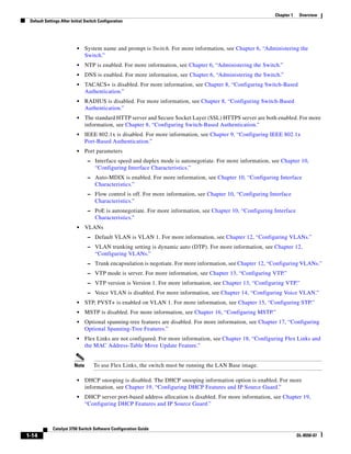 1-14
Catalyst 3750 Switch Software Configuration Guide
OL-8550-07
Chapter 1 Overview
Default Settings After Initial Switch Configuration
• System name and prompt is Switch. For more information, see Chapter 6, “Administering the
Switch.”
• NTP is enabled. For more information, see Chapter 6, “Administering the Switch.”
• DNS is enabled. For more information, see Chapter 6, “Administering the Switch.”
• TACACS+ is disabled. For more information, see Chapter 8, “Configuring Switch-Based
Authentication.”
• RADIUS is disabled. For more information, see Chapter 8, “Configuring Switch-Based
Authentication.”
• The standard HTTP server and Secure Socket Layer (SSL) HTTPS server are both enabled. For more
information, see Chapter 8, “Configuring Switch-Based Authentication.”
• IEEE 802.1x is disabled. For more information, see Chapter 9, “Configuring IEEE 802.1x
Port-Based Authentication.”
• Port parameters
– Interface speed and duplex mode is autonegotiate. For more information, see Chapter 10,
“Configuring Interface Characteristics.”
– Auto-MDIX is enabled. For more information, see Chapter 10, “Configuring Interface
Characteristics.”
– Flow control is off. For more information, see Chapter 10, “Configuring Interface
Characteristics.”
– PoE is autonegotiate. For more information, see Chapter 10, “Configuring Interface
Characteristics.”
• VLANs
– Default VLAN is VLAN 1. For more information, see Chapter 12, “Configuring VLANs.”
– VLAN trunking setting is dynamic auto (DTP). For more information, see Chapter 12,
“Configuring VLANs.”
– Trunk encapsulation is negotiate. For more information, see Chapter 12, “Configuring VLANs.”
– VTP mode is server. For more information, see Chapter 13, “Configuring VTP.”
– VTP version is Version 1. For more information, see Chapter 13, “Configuring VTP.”
– Voice VLAN is disabled. For more information, see Chapter 14, “Configuring Voice VLAN.”
• STP, PVST+ is enabled on VLAN 1. For more information, see Chapter 15, “Configuring STP.”
• MSTP is disabled. For more information, see Chapter 16, “Configuring MSTP.”
• Optional spanning-tree features are disabled. For more information, see Chapter 17, “Configuring
Optional Spanning-Tree Features.”
• Flex Links are not configured. For more information, see Chapter 18, “Configuring Flex Links and
the MAC Address-Table Move Update Feature.”
Note To use Flex Links, the switch must be running the LAN Base image.
• DHCP snooping is disabled. The DHCP snooping information option is enabled. For more
information, see Chapter 19, “Configuring DHCP Features and IP Source Guard.”
• DHCP server port-based address allocation is disabled. For more information, see Chapter 19,
“Configuring DHCP Features and IP Source Guard.”
 