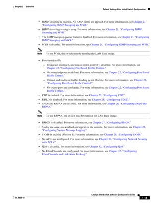 1-15
Catalyst 3750 Switch Software Configuration Guide
OL-8550-07
Chapter 1 Overview
Default Settings After Initial Switch Configuration
• IGMP snooping is enabled. No IGMP filters are applied. For more information, see Chapter 21,
“Configuring IGMP Snooping and MVR.”
• IGMP throttling setting is deny. For more information, see Chapter 21, “Configuring IGMP
Snooping and MVR.”
• The IGMP snooping querier feature is disabled. For more information, see Chapter 21, “Configuring
IGMP Snooping and MVR.”
• MVR is disabled. For more information, see Chapter 21, “Configuring IGMP Snooping and MVR.”
Note To use MVR, the switch must be running the LAN Base image.
• Port-based traffic
– Broadcast, multicast, and unicast storm control is disabled. For more information, see
Chapter 22, “Configuring Port-Based Traffic Control.”
– No protected ports are defined. For more information, see Chapter 22, “Configuring Port-Based
Traffic Control.”
– Unicast and multicast traffic flooding is not blocked. For more information, see Chapter 22,
“Configuring Port-Based Traffic Control.”
– No secure ports are configured. For more information, see Chapter 22, “Configuring Port-Based
Traffic Control.”
• CDP is enabled. For more information, see Chapter 23, “Configuring CDP.”
• UDLD is disabled. For more information, see Chapter 25, “Configuring UDLD.”
• SPAN and RSPAN are disabled. For more information, see Chapter 26, “Configuring SPAN and
RSPAN.”
Note To use RSPAN, the switch must be running the LAN Base image.
• RMON is disabled. For more information, see Chapter 27, “Configuring RMON.”
• Syslog messages are enabled and appear on the console. For more information, see Chapter 28,
“Configuring System Message Logging.”
• SNMP is enabled (Version 1). For more information, see Chapter 29, “Configuring SNMP.”
• No ACLs are configured. For more information, see Chapter 30, “Configuring Network Security
with ACLs.”
• QoS is disabled. For more information, see Chapter 32, “Configuring QoS.”
• No EtherChannels are configured. For more information, see Chapter 35, “Configuring
EtherChannels and Link-State Tracking.”
 