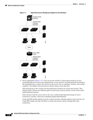 1-18
Catalyst 3750 Switch Software Configuration Guide
OL-8550-07
Chapter 1 Overview
Network Configuration Examples
Figure 1-1 High-Performance Workgroup (Gigabit-to-the-Desktop)
• Server aggregation (Figure 1-2)—You can use the switches to interconnect groups of servers,
centralizing physical security and administration of your network. For high-speed IP forwarding at
the distribution layer, connect the switches in the access layer to multilayer switches with routing
capability. The Gigabit interconnections minimize latency in the data flow.
QoS and policing on the switches provide preferential treatment for certain data streams. They
segment traffic streams into different paths for processing. Security features on the switch ensure
rapid handling of packets.
Fault tolerance from the server racks to the core is achieved through dual homing of servers
connected to switches, which have redundant Gigabit EtherChannels.
Using dual SFP module uplinks from the switches provides redundant uplinks to the network core.
Using SFP modules provides flexibility in media and distance options through fiber-optic
connections.
89373
Access-layer
Catalyst
switches
Catalyst 3750
switches
89374
Cisco 2600
router
Access-layer
Catalyst
switches
WAN
 