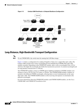 1-20
Catalyst 3750 Switch Software Configuration Guide
OL-8550-07
Chapter 1 Overview
Network Configuration Examples
Figure 1-3 Catalyst 2960 Switchesin a Collapsed Backbone Configuration
Long-Distance, High-Bandwidth Transport Configuration
Note To use CWDM SFPs, the switch must be running the LAN Base image.
Figure 1-4 shows a configuration for sending 8 Gigabits of data over a single fiber-optic cable. The
Catalyst 2960 switches have coarse wavelength-division multiplexing (CWDM) fiber-optic SFP
modules installed. Depending on the CWDM SFP module, data is sent at wavelengths from 1470 to
1610 nm. The higher the wavelength, the farther the transmission can travel. A common wavelength used
for long-distance transmissions is 1550 nm.
The CWDM SFP modules connect to CWDM optical add/drop multiplexer (OADM) modules over
distances of up to 393,701 feet (74.5 miles or 120 km). The CWDM OADM modules combine (or
multiplex) the different CWDM wavelengths, allowing them to travel simultaneously on the same
fiber-optic cable. The CWDM OADM modules on the receiving end separate (or demultiplex) the
different wavelengths.
For more information about the CWDM SFP modules and CWDM OADM modules, see the Cisco
CWDM GBIC and CWDM SFP Installation Note.
Gigabit
servers
101388
Cisco 2600 or
3700 routers
Internet
Cisco IP
phones Workstations
running
Cisco SoftPhone
software
Aironet wireless
access points
IP IP
 