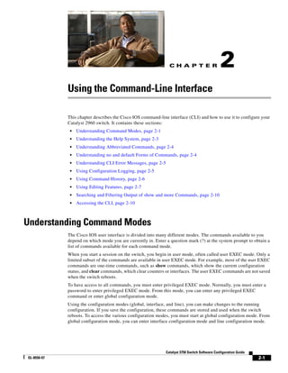 C H A P T E R
2-1
Catalyst 3750 Switch Software Configuration Guide
OL-8550-07
2
Using the Command-Line Interface
This chapter describes the Cisco IOS command-line interface (CLI) and how to use it to configure your
Catalyst 2960 switch. It contains these sections:
• Understanding Command Modes, page 2-1
• Understanding the Help System, page 2-3
• Understanding Abbreviated Commands, page 2-4
• Understanding no and default Forms of Commands, page 2-4
• Understanding CLI Error Messages, page 2-5
• Using Configuration Logging, page 2-5
• Using Command History, page 2-6
• Using Editing Features, page 2-7
• Searching and Filtering Output of show and more Commands, page 2-10
• Accessing the CLI, page 2-10
Understanding Command Modes
The Cisco IOS user interface is divided into many different modes. The commands available to you
depend on which mode you are currently in. Enter a question mark (?) at the system prompt to obtain a
list of commands available for each command mode.
When you start a session on the switch, you begin in user mode, often called user EXEC mode. Only a
limited subset of the commands are available in user EXEC mode. For example, most of the user EXEC
commands are one-time commands, such as show commands, which show the current configuration
status, and clear commands, which clear counters or interfaces. The user EXEC commands are not saved
when the switch reboots.
To have access to all commands, you must enter privileged EXEC mode. Normally, you must enter a
password to enter privileged EXEC mode. From this mode, you can enter any privileged EXEC
command or enter global configuration mode.
Using the configuration modes (global, interface, and line), you can make changes to the running
configuration. If you save the configuration, these commands are stored and used when the switch
reboots. To access the various configuration modes, you must start at global configuration mode. From
global configuration mode, you can enter interface configuration mode and line configuration mode.
 
