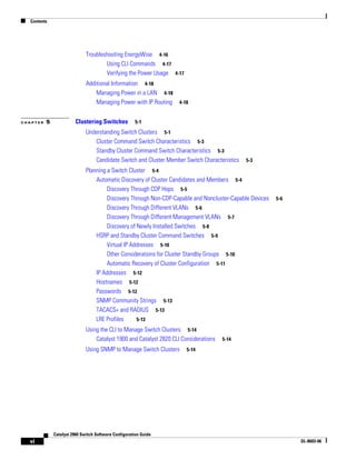 Contents
vi
Catalyst 2960 Switch Software Configuration Guide
OL-8603-06
Troubleshooting EnergyWise 4-16
Using CLI Commands 4-17
Verifying the Power Usage 4-17
Additional Information 4-18
Managing Power in a LAN 4-18
Managing Power with IP Routing 4-18
C H A P T E R 5 Clustering Switches 5-1
Understanding Switch Clusters 5-1
Cluster Command Switch Characteristics 5-3
Standby Cluster Command Switch Characteristics 5-3
Candidate Switch and Cluster Member Switch Characteristics 5-3
Planning a Switch Cluster 5-4
Automatic Discovery of Cluster Candidates and Members 5-4
Discovery Through CDP Hops 5-5
Discovery Through Non-CDP-Capable and Noncluster-Capable Devices 5-6
Discovery Through Different VLANs 5-6
Discovery Through Different Management VLANs 5-7
Discovery of Newly Installed Switches 5-8
HSRP and Standby Cluster Command Switches 5-9
Virtual IP Addresses 5-10
Other Considerations for Cluster Standby Groups 5-10
Automatic Recovery of Cluster Configuration 5-11
IP Addresses 5-12
Hostnames 5-12
Passwords 5-12
SNMP Community Strings 5-13
TACACS+ and RADIUS 5-13
LRE Profiles 5-13
Using the CLI to Manage Switch Clusters 5-14
Catalyst 1900 and Catalyst 2820 CLI Considerations 5-14
Using SNMP to Manage Switch Clusters 5-14
 