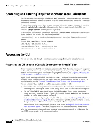 2-10
Catalyst 3750 Switch Software Configuration Guide
OL-8550-07
Chapter 2 Using the Command-Line Interface
Searching and Filtering Output of show and more Commands
Searching and Filtering Output of show and more Commands
You can search and filter the output for show and more commands. This is useful when you need to sort
through large amounts of output or if you want to exclude output that you do not need to see. Using these
commands is optional.
To use this functionality, enter a show or more command followed by the pipe character (|), one of the
keywords begin, include, or exclude, and an expression that you want to search for or filter out:
command | {begin | include | exclude} regular-expression
Expressions are case sensitive. For example, if you enter | exclude output, the lines that contain output
are not displayed, but the lines that contain Output appear.
This example shows how to include in the output display only lines where the expression protocol
appears:
Switch# show interfaces | include protocol
Vlan1 is up, line protocol is up
Vlan10 is up, line protocol is down
GigabitEthernet0/1 is up, line protocol is down
GigabitEthernet0/2 is up, line protocol is up
Accessing the CLI
You can access the CLI through a console connection, through Telnet, or by using the browser.
Accessing the CLI through a Console Connection or through Telnet
Before you can access the CLI, you must connect a terminal or PC to the switch console port and power
on the switch, as described in the getting started guide that shipped with your switch. Then, to understand
the boot process and the options available for assigning IP information, see Chapter 3, “Assigning the
Switch IP Address and Default Gateway.”
If your switch is already configured, you can access the CLI through a local console connection or
through a remote Telnet session, but your switch must first be configured for this type of access. For
more information, see the “Setting a Telnet Password for a Terminal Line” section on page 8-6.
You can use one of these methods to establish a connection with the switch:
• Connect the switch console port to a management station or dial-up modem. For information about
connecting to the console port, see the switch getting started guide or hardware installation guide.
• Use any Telnet TCP/IP or encrypted Secure Shell (SSH) package from a remote management
station. The switch must have network connectivity with the Telnet or SSH client, and the switch
must have an enable secret password configured.
For information about configuring the switch for Telnet access, see the “Setting a Telnet Password
for a Terminal Line” section on page 8-6. The switch supports up to 16 simultaneous Telnet sessions.
Changes made by one Telnet user are reflected in all other Telnet sessions.
For information about configuring the switch for SSH, see the “Configuring the Switch for Secure
Shell” section on page 8-33. The switch supports up to five simultaneous secure SSH sessions.
After you connect through the console port, through a Telnet session or through an SSH session, the
user EXEC prompt appears on the management station.
 