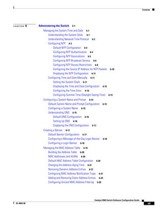 Contents
vii
Catalyst 2960 Switch Software Configuration Guide
OL-8603-06
C H A P T E R 6 Administering the Switch 6-1
Managing the System Time and Date 6-1
Understanding the System Clock 6-1
Understanding Network Time Protocol 6-2
Configuring NTP 6-3
Default NTP Configuration 6-4
Configuring NTP Authentication 6-4
Configuring NTP Associations 6-5
Configuring NTP Broadcast Service 6-6
Configuring NTP Access Restrictions 6-8
Configuring the Source IP Address for NTP Packets 6-10
Displaying the NTP Configuration 6-11
Configuring Time and Date Manually 6-11
Setting the System Clock 6-11
Displaying the Time and Date Configuration 6-12
Configuring the Time Zone 6-12
Configuring Summer Time (Daylight Saving Time) 6-13
Configuring a System Name and Prompt 6-14
Default System Name and Prompt Configuration 6-15
Configuring a System Name 6-15
Understanding DNS 6-15
Default DNS Configuration 6-16
Setting Up DNS 6-16
Displaying the DNS Configuration 6-17
Creating a Banner 6-17
Default Banner Configuration 6-17
Configuring a Message-of-the-Day Login Banner 6-18
Configuring a Login Banner 6-18
Managing the MAC Address Table 6-19
Building the Address Table 6-20
MAC Addresses and VLANs 6-20
Default MAC Address Table Configuration 6-20
Changing the Address Aging Time 6-21
Removing Dynamic Address Entries 6-21
Configuring MAC Address Notification Traps 6-21
Adding and Removing Static Address Entries 6-24
Configuring Unicast MAC Address Filtering 6-25
 